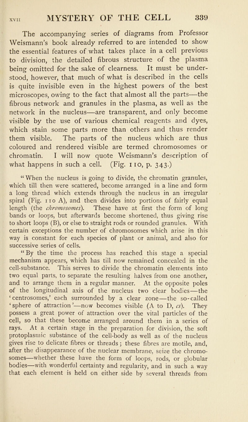 The accompanying series of diagrams from Professor Weismann’s book already referred to are intended to show the essential features of what takes place in a cell previous to division, the detailed fibrous structure of the plasma being omitted for the sake of clearness. It must be under- stood, however, that much of what is described in the cells is quite invisible even in the highest powers of the best microscopes, owing to the fact that almost all the parts—the fibrous network and granules in the plasma, as well as the network in the nucleus—are transparent, and only become visible by the use of various chemical reagents and dyes, which stain some parts more than others and thus render them visible. The parts of the nucleus which are thus coloured and rendered visible are termed chromosomes or chromatin. I will now quote Weismann’s description of what happens in such a cell. (Fig. i lo, p. 343.) “ When the nucleus is going to divide, the chromatin granules, which till then were scattered, become arranged in a line and form a long thread which extends through the nucleus in an irregular spiral (Fig. iio A), and then divides into portions of fairly equal length (the chro7noso??ies). These have at first the form of long bands or loops, but afterwards become shortened, thus giving rise to short loops (B), or else to straight rods or rounded granules. With certain exceptions the number of chromosomes which arise in this way is constant for each species of plant or animal, and also for successive series of cells. “ By the time the process has reached this stage a special mechanism appears, which has till now remained concealed in the cell-substance. This serves to divide the chromatin elements into two equal parts, to separate the resulting halves from one another, and to arrange them in a regular manner. At the opposite poles of the longitudinal axis of the nucleus two clear bodies—the ‘ centrosomes,’ each surrounded by a clear zone—the so-called ‘sphere of attraction’—now becomes visible (A to D, cs). They possess a great power of attraction over the vital particles of the cell, so that these become arranged around them in a series of rays. At a certain stage in the preparation for division, the soft protoplasmic substance of the cell-body as well as of the nucleus gives rise to delicate fibres or threads; these fibres are motile, and, after the disappearance of the nuclear membrane, seize the chromo- somes—whether these have the form of loops, rods, or globular bodies—with wonderful certainty and regularity, and in such a way that each element is held on either side by several threads from