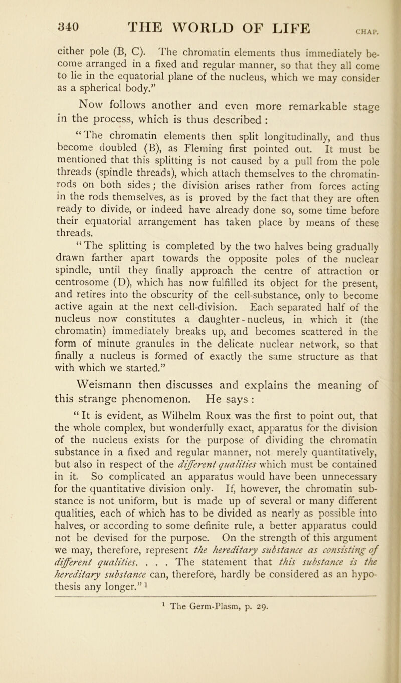 CHAP. either pole (B, C). The chromatin elements thus immediately be- come arranged in a fixed and regular manner, so that they all come to lie in the equatorial plane of the nucleus, which we may consider as a spherical body.” Now follows another and even more remarkable stage in the process, which is thus described : “ The chromatin elements then split longitudinally, and thus become doubled (B), as Fleming first pointed out. It must be mentioned that this splitting is not caused by a pull from the pole threads (spindle threads), which attach themselves to the chromatin- rods on both sides; the division arises rather from forces acting in the rods themselves, as is proved by the fact that they are often ready to divide, or indeed have already done so, some time before their equatorial arrangement has taken place by means of these threads. “ The splitting is completed by the two halves being gradually drawn farther apart towards the opposite poles of the nuclear spindle, until they finally approach the centre of attraction or centrosome (D), which has now fulfilled its object for the present, and retires into the obscurity of the cell-substance, only to become active again at the next cell-division. Each separated half of the nucleus now constitutes a daughter - nucleus, in which it (the chromatin) immediately breaks up, and becomes scattered in the form of minute granules in the delicate nuclear network, so that finally a nucleus is formed of exactly the same structure as that with which we started.” Weismann then discusses and explains the meaning of this strange phenomenon. He says : “ It is evident, as Wilhelm Roux was the first to point out, that the whole complex, but wonderfully exact, apparatus for the division of the nucleus exists for the purpose of dividing the chromatin substance in a fixed and regular manner, not merely quantitatively, but also in respect of the different qualities which must be contained in it. So complicated an apparatus would have been unnecessary for the quantitative division only. If, however, the chromatin sub- stance is not uniform, but is made up of several or many different qualities, each of which has to be divided as nearly as possible into halves, or according to some definite rule, a better apparatus could not be devised for the purpose. On the strength of this argument we may, therefore, represent the hereditary substance as co?isisting of different qualities. . . . The statement that this substance is the hereditary substance can, therefore, hardly be considered as an hypo- thesis any longer.” i ^ The Germ-Plasm, p. 29.