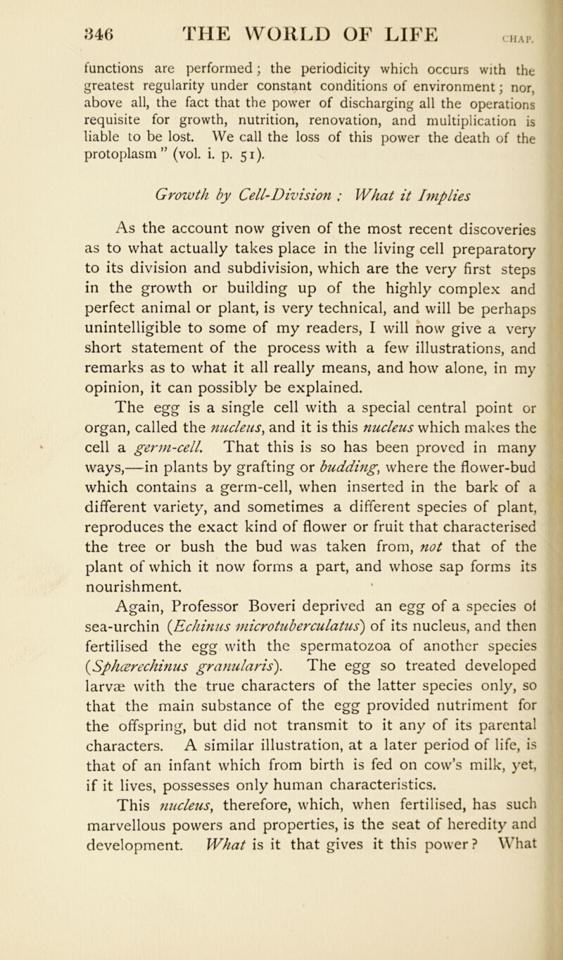 CHAP. functions are performed; the periodicity which occurs with the greatest regularity under constant conditions of environment; nor, above all, the fact that the power of discharging all the operations requisite for growth, nutrition, renovation, and multiplication is liable to be lost. We call the loss of this power the death of the protoplasm” (vol. i. p. 51). Growth by Cell-Division : What it Implies As the account now given of the most recent discoveries as to what actually takes place in the living cell preparatory to its division and subdivision, which are the very first steps in the growth or building up of the highly complex and perfect animal or plant, is very technical, and will be perhaps unintelligible to some of my readers, I will now give a very short statement of the process with a few illustrations, and remarks as to what it all really means, and how alone, in my opinion, it can possibly be explained. The egg is a single cell with a special central point or organ, called the nucleus^ and it is this nucleus which makes the cell a germ-cell. That this is so has been proved in many ways,—in plants by grafting or budding, where the flower-bud which contains a germ-cell, when inserted in the bark of a different variety, and sometimes a different species of plant, reproduces the exact kind of flower or fruit that characterised the tree or bush the bud was taken from, not that of the plant of which it now forms a part, and whose sap forms its nourishment. Again, Professor Boveri deprived an egg of a species of sea-urchin {Echinus microtuberculatus') of its nucleus, and then fertilised the egg with the spermatozoa of another species {Sphcerechinus granularis). The egg so treated developed larvae with the true characters of the latter species only, so that the main substance of the egg provided nutriment for the offspring, but did not transmit to it any of its parental characters. A similar illustration, at a later period of life, is that of an infant which from birth is fed on cow’s milk, yet, if it lives, possesses only human characteristics. This nucleus, therefore, which, when fertilised, has such marvellous powers and properties, is the seat of heredity and development. What is it that gives it this power ? What