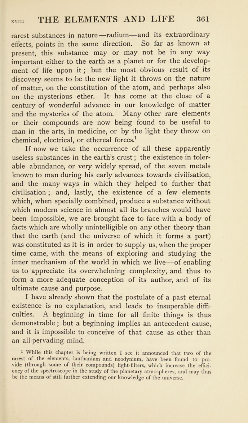 rarest substances in nature—radium—and its extraordinary effects, points in the same direction. So far as known at present, this substance may or may not be in any way important either to the earth as a planet or for the develop- ment of life upon it; but the most obvious result of its discovery seems to be the new light it throws on the nature of matter, on the constitution of the atom, and perhaps also on the mysterious ether. It has come at the close of a century of wonderful advance in our knowledge of matter and the mysteries of the atom. Many other rare elements or their compounds are now being found to be useful to man in the arts, in medicine, or by the light they throw on chemical, electrical, or ethereal forces.^ If now we take the occurrence of all these apparently useless substances in the earth’s crust; the existence in toler- able abundance, or very widely spread, of the seven metals known to man during his early advances towards civilisation, and the many ways in which they helped to further that civilisation ; and, lastly, the existence of a few elements which, when specially combined, produce a substance without which modern science in almost all its branches would have been impossible, we are brought face to face with a body of facts which are wholly unintelligible on any other theory than that the earth (and the universe of which it forms a part) was constituted as it is in order to supply us, when the proper time came, with the means of exploring and studying the inner mechanism of the world in which we live—of enabling us to appreciate its overwhelming complexity, and thus to form a more adequate conception of its author, and of its ultimate cause and purpose. I have already shown that the postulate of a past eternal existence is no explanation, and leads to insuperable diffi- culties. A beginning in time for all finite things is thus demonstrable ; but a beginning implies an antecedent cause, and it is impossible to conceive of that cause as other than an all-pervading mind. ^ While this chapter is being written I see it announced that two of the rarest of the elements, lanthanium and neodynium, have been found to pro- vide (through some of their compounds) light-filters, which increase the effici- ency of the spectroscope in the study of the planetary atmospheres, and may thus be the means of still further extending our knowledge of the universe.