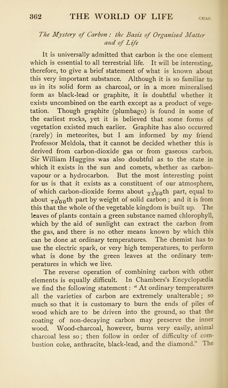 CHAP, The Mystery of Carbon : the Basis of Organised Matter and of Life It is universally admitted that carbon is the one element which is essential to all terrestrial life. It will be interesting, therefore, to give a brief statement of what is known about this very important substance. Although it is so familiar to us in its solid form as charcoal, or in a more mineralised form as black-lead or graphite, it is doubtful whether it exists uncombined on the earth except as a product of vege- tation. Though graphite (plumbago) is found in some of the earliest rocks, yet it is believed that some forms of vegetation existed much earlier. Graphite has also occurred (rarely) in meteorites, but I am informed by my friend Professor Meldola, that it cannot be decided whether this is derived from carbon-dioxide gas or from gaseous carbon. Sir William Huggins was also doubtful as to the state in which it exists in the sun and comets, whether as carbon- vapour or a hydrocarbon. But the most interesting point for us is that it exists as a constituent of our atmosphere, of which carbon-dioxide forms about equal to about weight of solid carbon ; and it is from this that the whole of the vegetable kingdom is built up. The leaves of plants contain a green substance named chlorophyll, which by the aid of sunlight can extract the carbon from the gas, and there is no other means known by which this can be done at ordinary temperatures. The chemist has to use the electric spark, or very high temperatures, to perform what is done by the green leaves at the ordinary tem- peratures in which we live. The reverse operation of combining carbon with other elements is equally difficult. In Chambers’s Encyclopaedia we find the following statement: “ At ordinary temperatures all the varieties of carbon are extremely unalterable; so much so that it is customary to burn the ends of piles of wood which are to be driven into the ground, so that the coating of non-decaying carbon may preserve the inner wood. Wood-charcoal, however, burns very easily, animal charcoal less so; then follow in order of difficulty of com- bustion coke, anthracite, black-lead, and the diamond.” The