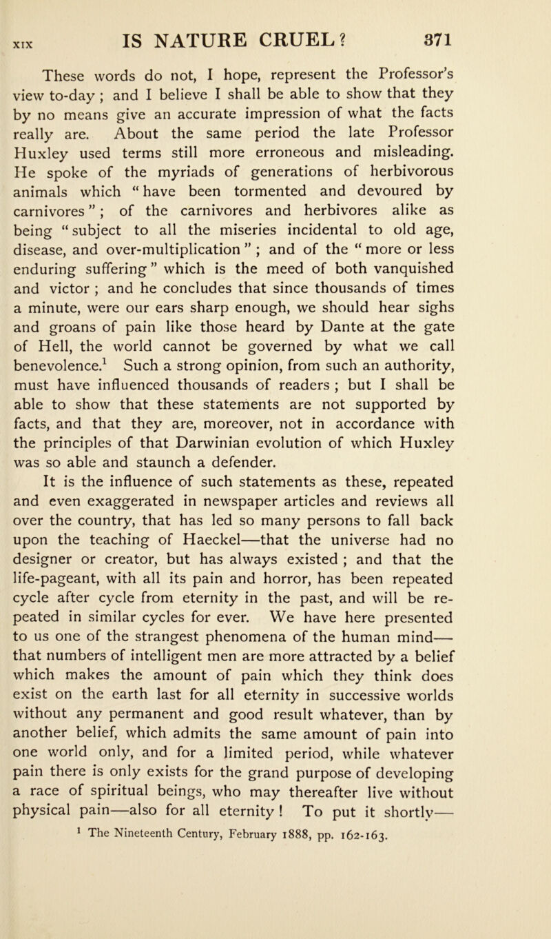 These words do not, I hope, represent the Professor’s view to-day; and I believe I shall be able to show that they by no means give an accurate impression of what the facts really are. About the same period the late Professor Huxley used terms still more erroneous and misleading. He spoke of the myriads of generations of herbivorous animals which “ have been tormented and devoured by carnivores ”; of the carnivores and herbivores alike as being “ subject to all the miseries incidental to old age, disease, and over-multiplication ” ; and of the “ more or less enduring suffering ” which is the meed of both vanquished and victor ; and he concludes that since thousands of times a minute, were our ears sharp enough, we should hear sighs and groans of pain like those heard by Dante at the gate of Hell, the world cannot be governed by what we call benevolence.^ Such a strong opinion, from such an authority, must have influenced thousands of readers ; but I shall be able to show that these statements are not supported by facts, and that they are, moreover, not in accordance with the principles of that Darwinian evolution of which Huxley was so able and staunch a defender. It is the influence of such statements as these, repeated and even exaggerated in newspaper articles and reviews all over the country, that has led so many persons to fall back upon the teaching of Haeckel—that the universe had no designer or creator, but has always existed ; and that the life-pageant, with all its pain and horror, has been repeated cycle after cycle from eternity in the past, and will be re- peated in similar cycles for ever. We have here presented to us one of the strangest phenomena of the human mind— that numbers of intelligent men are more attracted by a belief which makes the amount of pain which they think does exist on the earth last for all eternity in successive worlds without any permanent and good result whatever, than by another belief, which admits the same amount of pain into one world only, and for a limited period, while whatever pain there is only exists for the grand purpose of developing a race of spiritual beings, who may thereafter live without physical pain—also for all eternity ! To put it shortly— ^ The Nineteenth Century, February 1888, pp. 162-163.