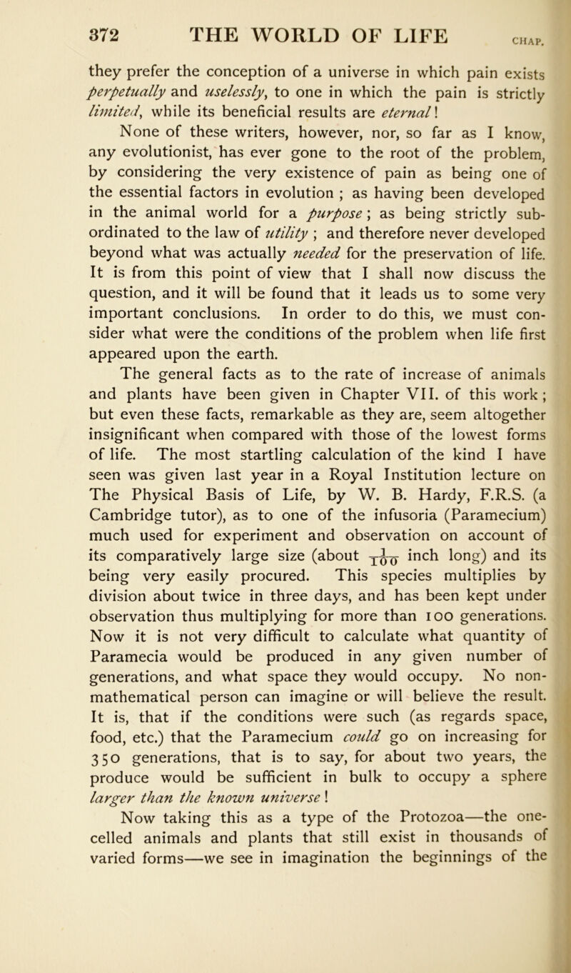 CHAP. they prefer the conception of a universe in which pain exists perpetually and uselessly^ to one in which the pain is strictly limited^ while its beneficial results are eternal \ None of these writers, however, nor, so far as I know, any evolutionist, has ever gone to the root of the problem, by considering the very existence of pain as being one of the essential factors in evolution ; as having been developed in the animal world for a purpose ; as being strictly sub- ordinated to the law of utility ; and therefore never developed beyond what was actually needed for the preservation of life. It is from this point of view that I shall now discuss the question, and it will be found that it leads us to some very important conclusions. In order to do this, we must con- sider what were the conditions of the problem when life first appeared upon the earth. The general facts as to the rate of increase of animals and plants have been given in Chapter VII. of this work; but even these facts, remarkable as they are, seem altogether insignificant when compared with those of the lowest forms of life. The most startling calculation of the kind I have seen was given last year in a Royal Institution lecture on The Physical Basis of Life, by W. B. Hardy, F.R.S. (a Cambridge tutor), as to one of the infusoria (Paramecium) much used for experiment and observation on account of its comparatively large size (about inch long) and its being very easily procured. This species multiplies by division about twice in three days, and has been kept under observation thus multiplying for more than lOO generations. Now it is not very difficult to calculate what quantity of Paramecia would be produced in any given number of generations, and what space they would occupy. No non- mathematical person can imagine or will believe the result. It is, that if the conditions were such (as regards space, food, etc.) that the Paramecium could go on increasing for 350 generations, that is to say, for about two years, the produce would be sufficient in bulk to occupy a sphere larger than the known universe! Now taking this as a type of the Protozoa—the one- celled animals and plants that still exist in thousands of varied forms—we see in imagination the beginnings of the