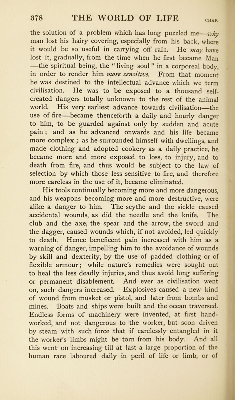 CHAP. the solution of a problem which has long puzzled me—why man lost his hairy covering, especially from his back, where it would be so useful in carrying off rain. He may have lost it, gradually, from the time when he first became Man —the spiritual being, the “ living soul ” in a corporeal body, in order to render him more sensitive. From that moment he was destined to the intellectual advance which we term civilisation. He was to be exposed to a thousand self- created dangers totally unknown to the rest of the animal world. His very earliest advance towards civilisation—the use of fire—became thenceforth a daily and hourly danger to him, to be guarded against only by sudden and acute pain ; and as he advanced onwards and his life became more complex ; as he surrounded himself with dwellings, and made clothing and adopted cookery as a daily practice, he became more and more exposed to loss, to injury, and to death from fire, and thus would be subject to the law of selection by which those less sensitive to fire, and therefore more careless in the use of it, became eliminated. His tools continually becoming more and more dangerous, and his weapons becoming more and more destructive, were alike a danger to him. The scythe and the sickle caused accidental wounds, as did the needle and the knife. The club and the axe, the spear and the arrow, the sword and the dagger, caused wounds which, if not avoided, led quickly to death. Hence beneficent pain increased with him as a warning of danger, impelling him to the avoidance of wounds by skill and dexterity, by the use of padded clothing or of flexible armour; while nature’s remedies were sought out to heal the less deadly injuries, and thus avoid long suffering or permanent disablement. And ever as civilisation went on, such dangers increased. Explosives caused a new kind of wound from musket or pistol, and later from bombs and mines. Boats and ships were built and the ocean traversed. Endless forms of machinery were invented, at first hand- worked, and not dangerous to the worker, but soon driven by steam with such force that if carelessly entangled in it the worker’s limbs might be torn from his body. And all this went on increasing till at last a large proportion of the human race laboured daily in peril of life or limb, or of