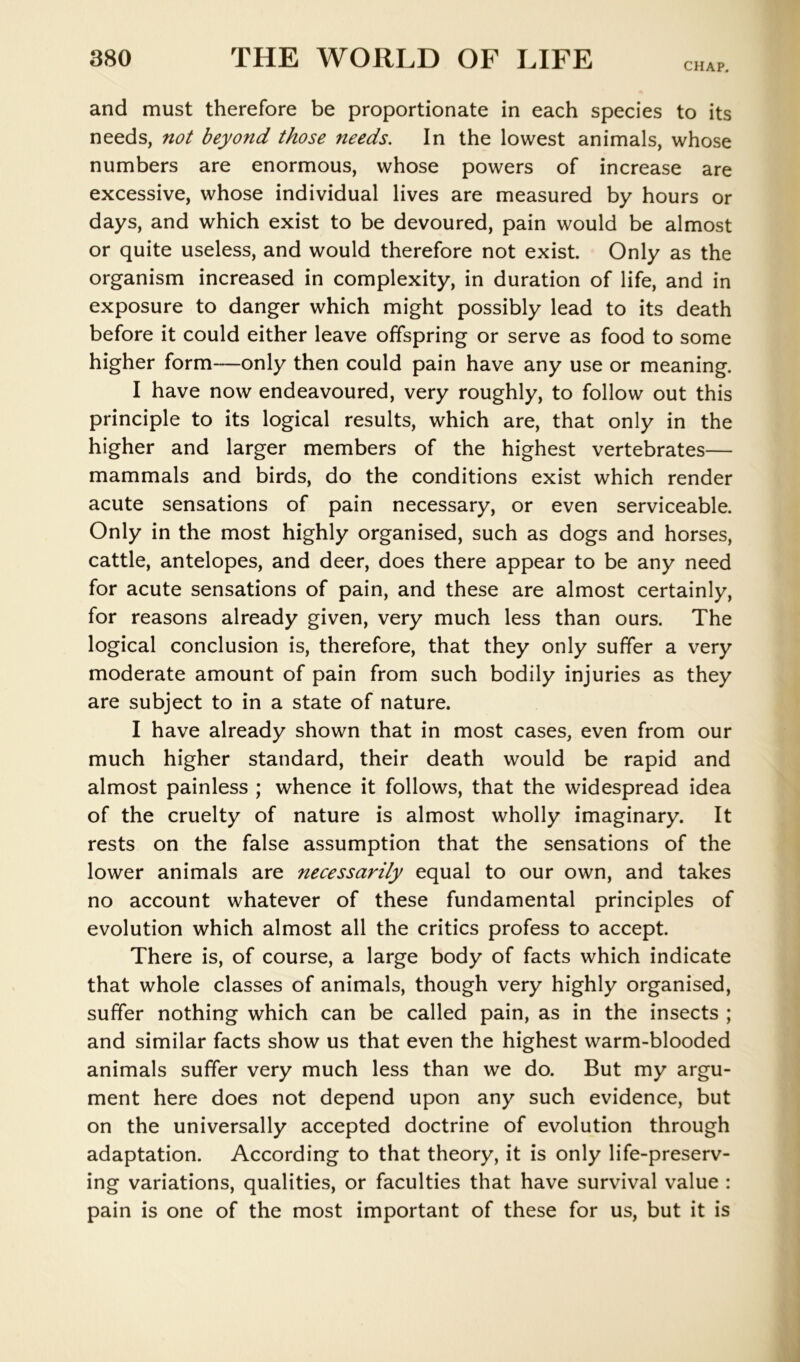 CHAP. and must therefore be proportionate in each species to its needs, not beyond those needs. In the lowest animals, whose numbers are enormous, whose powers of increase are excessive, whose individual lives are measured by hours or days, and which exist to be devoured, pain would be almost or quite useless, and would therefore not exist. Only as the organism increased in complexity, in duration of life, and in exposure to danger which might possibly lead to its death before it could either leave offspring or serve as food to some higher form—only then could pain have any use or meaning. I have now endeavoured, very roughly, to follow out this principle to its logical results, which are, that only in the higher and larger members of the highest vertebrates— mammals and birds, do the conditions exist which render acute sensations of pain necessary, or even serviceable. Only in the most highly organised, such as dogs and horses, cattle, antelopes, and deer, does there appear to be any need for acute sensations of pain, and these are almost certainly, for reasons already given, very much less than ours. The logical conclusion is, therefore, that they only suffer a very moderate amount of pain from such bodily injuries as they are subject to in a state of nature. I have already shown that in most cases, even from our much higher standard, their death would be rapid and almost painless ; whence it follows, that the widespread idea of the cruelty of nature is almost wholly imaginary. It rests on the false assumption that the sensations of the lower animals are necessarily equal to our own, and takes no account whatever of these fundamental principles of evolution which almost all the critics profess to accept. There is, of course, a large body of facts which indicate that whole classes of animals, though very highly organised, suffer nothing which can be called pain, as in the insects ; and similar facts show us that even the highest warm-blooded animals suffer very much less than we do. But my argu- ment here does not depend upon any such evidence, but on the universally accepted doctrine of evolution through adaptation. According to that theory, it is only life-preserv- ing variations, qualities, or faculties that have survival value : pain is one of the most important of these for us, but it is