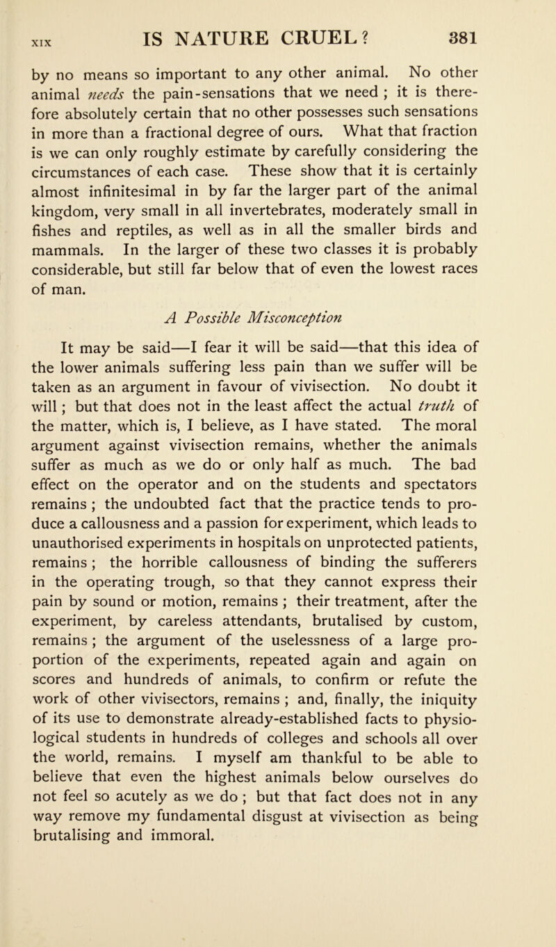 by no means so important to any other animal. No other animal needs the pain-sensations that we need ; it is there- fore absolutely certain that no other possesses such sensations in more than a fractional degree of ours. What that fraction is we can only roughly estimate by carefully considering the circumstances of each case. These show that it is certainly almost infinitesimal in by far the larger part of the animal kingdom, very small in all invertebrates, moderately small in fishes and reptiles, as well as in all the smaller birds and mammals. In the larger of these two classes it is probably considerable, but still far below that of even the lowest races of man. A Possible Misconception It may be said—I fear it will be said—that this idea of the lower animals suffering less pain than we suffer will be taken as an argument in favour of vivisection. No doubt it will; but that does not in the least affect the actual truth of the matter, which is, I believe, as I have stated. The moral argument against vivisection remains, whether the animals suffer as much as we do or only half as much. The bad effect on the operator and on the students and spectators remains ; the undoubted fact that the practice tends to pro- duce a callousness and a passion for experiment, which leads to unauthorised experiments in hospitals on unprotected patients, remains ; the horrible callousness of binding the sufferers in the operating trough, so that they cannot express their pain by sound or motion, remains ; their treatment, after the experiment, by careless attendants, brutalised by custom, remains ; the argument of the uselessness of a large pro- portion of the experiments, repeated again and again on scores and hundreds of animals, to confirm or refute the work of other vivisectors, remains ; and, finally, the iniquity of its use to demonstrate already-established facts to physio- logical students in hundreds of colleges and schools all over the world, remains. I myself am thankful to be able to believe that even the highest animals below ourselves do not feel so acutely as we do ; but that fact does not in any way remove my fundamental disgust at vivisection as being brutalising and immoral.