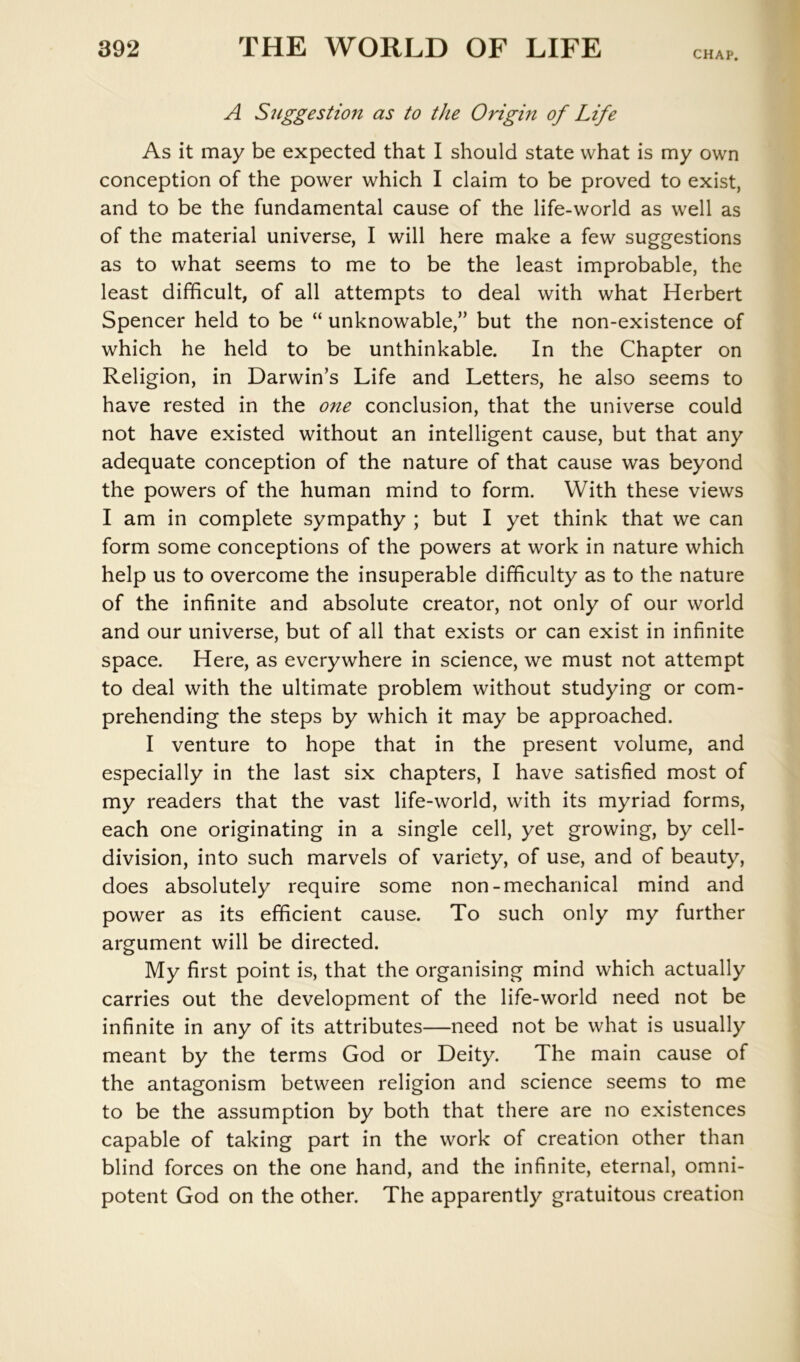 CHAP. A Suggestion as to the Origin of Life As it may be expected that I should state what is my own conception of the power which I claim to be proved to exist, and to be the fundamental cause of the life-world as well as of the material universe, I will here make a few suggestions as to what seems to me to be the least improbable, the least difficult, of all attempts to deal with what Herbert Spencer held to be “ unknowable,” but the non-existence of which he held to be unthinkable. In the Chapter on Religion, in Darwin’s Life and Letters, he also seems to have rested in the one conclusion, that the universe could not have existed without an intelligent cause, but that any adequate conception of the nature of that cause was beyond the powers of the human mind to form. With these views I am in complete sympathy ; but I yet think that we can form some conceptions of the powers at work in nature which help us to overcome the insuperable difficulty as to the nature of the infinite and absolute creator, not only of our world and our universe, but of all that exists or can exist in infinite space. Here, as everywhere in science, we must not attempt to deal with the ultimate problem without studying or com- prehending the steps by which it may be approached. I venture to hope that in the present volume, and especially in the last six chapters, I have satisfied most of my readers that the vast life-world, with its myriad forms, each one originating in a single cell, yet growing, by cell- division, into such marvels of variety, of use, and of beauty, does absolutely require some non-mechanical mind and power as its efficient cause. To such only my further argument will be directed. My first point is, that the organising mind which actually carries out the development of the life-world need not be infinite in any of its attributes—need not be what is usually meant by the terms God or Deity. The main cause of the antagonism between religion and science seems to me to be the assumption by both that there are no existences capable of taking part in the work of creation other than blind forces on the one hand, and the infinite, eternal, omni- potent God on the other. The apparently gratuitous creation