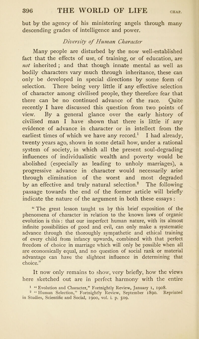 but by the agency of his ministering angels through many descending grades of intelligence and power. Diversity of Human Character Many people are disturbed by the now well-established fact that the effects of use, of training, or of education, are not inherited ; and that though innate mental as well as bodily characters vary much through inheritance, these can only be developed in special directions by some form of selection. There being very little if any effective selection of character among civilised people, they therefore fear that there can be no continued advance of the race. Quite recently I have discussed this question from two points of view. By a general glance over the early history of civilised man I have shown that there is little if any evidence of advance in character or in intellect from the earliest times of which we have any record.^ I had already, twenty years ago, shown in some detail how, under a rational system of society, in which all the present soul-degrading influences of individualistic wealth and poverty would be abolished (especially as leading to unholy marriages), a progressive advance in character would necessarily arise through elimination of the worst and most degraded by an effective and truly natural selection.^ The following passage towards the end of the former article will briefly indicate the nature of the argument in both these essays : “ The great lesson taught us by this brief exposition of the phenomena of character in relation to the known laws of organic evolution is this : that our imperfect human nature, with its almost infinite possibilities of good and evil, can only make a systematic advance through the thoroughly sympathetic and ethical training of every child from infancy upwards, combined with that perfect freedom of choice in marriage which will only be possible when all are economically equal, and no question of social rank or material advantage can have the slightest influence in determining that choice.” It now only remains to show, very briefly, how the views here sketched out are in perfect harmony with the entire 1 “ Evolution and Character,” Fortnightly Review, January i, 1908. 2 “ Human Selection,” Fortnightly Review, September 1890. Reprinted in Studies, Scientific and Social, 1900, vol. i. p. 509.