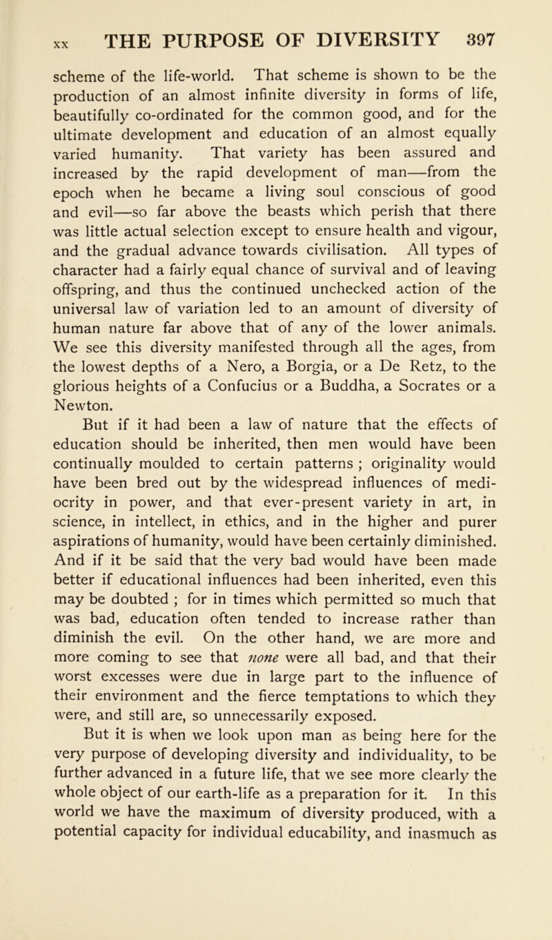 scheme of the life-world. That scheme is shown to be the production of an almost infinite diversity in forms of life, beautifully co-ordinated for the common good, and for the ultimate development and education of an almost equally varied humanity. That variety has been assured and increased by the rapid development of man—from the epoch when he became a living soul conscious of good and evil—so far above the beasts which perish that there was little actual selection except to ensure health and vigour, and the gradual advance towards civilisation. All types of character had a fairly equal chance of survival and of leaving offspring, and thus the continued unchecked action of the universal law of variation led to an amount of diversity of human nature far above that of any of the lower animals. We see this diversity manifested through all the ages, from the lowest depths of a Nero, a Borgia, or a De Retz, to the glorious heights of a Confucius or a Buddha, a Socrates or a Newton. But if it had been a law of nature that the effects of education should be inherited, then men would have been continually moulded to certain patterns ; originality would have been bred out by the widespread influences of medi- ocrity in power, and that ever-present variety in art, in science, in intellect, in ethics, and in the higher and purer aspirations of humanity, would have been certainly diminished. And if it be said that the very bad would have been made better if educational influences had been inherited, even this may be doubted ; for in times which permitted so much that was bad, education often tended to increase rather than diminish the evil. On the other hand, we are more and more coming to see that 7ione were all bad, and that their worst excesses were due in large part to the influence of their environment and the fierce temptations to which they were, and still are, so unnecessarily exposed. But it is when we look upon man as being here for the very purpose of developing diversity and individuality, to be further advanced in a future life, that we see more clearly the whole object of our earth-life as a preparation for it. In this world we have the maximum of diversity produced, with a potential capacity for individual educability, and inasmuch as