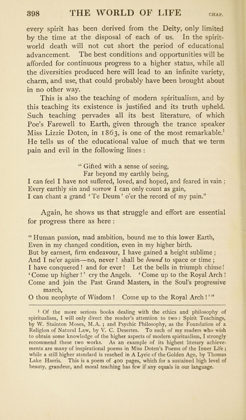 every spirit has been derived from the Deity, only limited by the time at the disposal of each of us. In the spirit- world death will not cut short the period of educational advancement. The best conditions and opportunities will be afforded for continuous progress to a higher status, while all the diversities produced here will lead to an infinite variety, charm, and use, that could probably have been brought about in no other way. This is also the teaching of modern spiritualism, and by this teaching its existence is justified and its truth upheld. Such teaching pervades all its best literature, of which Poe’s Farewell to Earth, given through the trance speaker Miss Lizzie Doten, in 1863, is one of the most remarkable.^ He tells us of the educational value of much that we term pain and evil in the following lines : “ Gifted with a sense of seeing, Far beyond my earthly being, I can feel I have not suffered, loved, and hoped, and feared in vain ; Every earthly sin and sorrow I can only count as gain, I can chant a grand ‘Te Deum’ o’er the record of my pain.” Again, he shows us that struggle and effort are essential for progress there as here : “ Human passion, mad ambition, bound me to this lower Earth, Even in my changed condition, even in my higher birth. But by earnest, firm endeavour, I have gained a height sublime; And I ne’er again—no, never ! shall be bound to space or time; I have conquered ! and for ever ! Let the bells in triumph chime! ‘ Come up higher ! ’ cry the Angels. ‘ Come up to the Royal Arch ! Come and join the Past Grand Masters, in the Soul’s progressive march, O thou neophyte of Wisdom ! Come up to the Royal Arch ! ’ ” 1 Of the more serious books dealing with the ethics and philosophy of spiritualism, I will only direct the reader’s attention to two : Spirit Teachings, by W. Stainton Moses, M.A. ; and Psychic Philosophy, as the Foundation of a Religion of Natural Law, by V. C. Desertes. To such of my readers who wish to obtain some knowledge of the higher aspects of modern spiritualism, I strongly recommend these two works. As an example of its highest literary achieve- ments are many of inspirational poems in Miss Doten’s Poems of the Inner Life ; while a still higher standard is reached in A Lyric of the Golden Age, by Thomas Lake Harris. This is a poem of 400 pages, which for a sustained high level of beauty, grandeur, and moral teaching has few if any equals in our language.