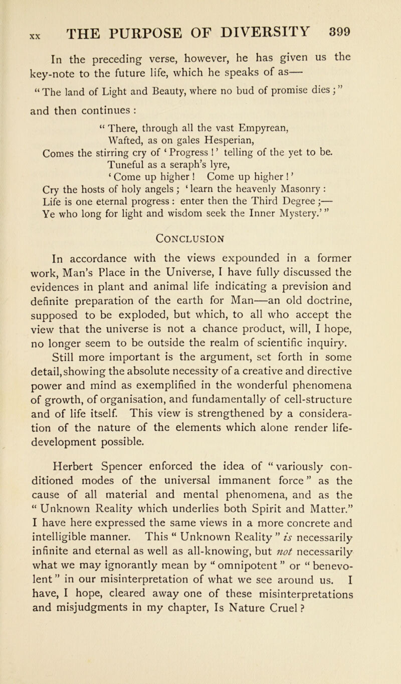 In the preceding verse, however, he has given us the key-note to the future life, which he speaks of as— “ The land of Light and Beauty, where no bud of promise dies; ” and then continues : “ There, through all the vast Empyrean, Wafted, as on gales Hesperian, Comes the stirring cry of ‘ Progress ! ’ telling of the yet to be. Tuneful as a seraph’s lyre, ‘ Come up higher ! Come up higher ! ’ Cry the hosts of holy angels; ‘ learn the heavenly Masonry : Life is one eternal progress : enter then the Third Degree;— Ye who long for light and wisdom seek the Inner Mystery.’ ” Conclusion In accordance with the views expounded in a former work, Man’s Place in the Universe, I have fully discussed the evidences in plant and animal life indicating a prevision and definite preparation of the earth for Man—an old doctrine, supposed to be exploded, but which, to all who accept the view that the universe is not a chance product, will, I hope, no longer seem to be outside the realm of scientific inquiry. Still more important is the argument, set forth in some detail, showing the absolute necessity of a creative and directive power and mind as exemplified in the wonderful phenomena of growth, of organisation, and fundamentally of cell-structure and of life itself. This view is strengthened by a considera- tion of the nature of the elements which alone render life- development possible. Herbert Spencer enforced the idea of “ variously con- ditioned modes of the universal immanent force ” as the cause of all material and mental phenomena, and as the “Unknown Reality which underlies both Spirit and Matter.” I have here expressed the same views in a more concrete and intelligible manner. This “ Unknown Reality ” is necessarily infinite and eternal as well as all-knowing, but not necessarily what we may ignorantly mean by “ omnipotent ” or “ benevo- lent” in our misinterpretation of what we see around us. I have, I hope, cleared away one of these misinterpretations and misjudgments in my chapter. Is Nature Cruel?