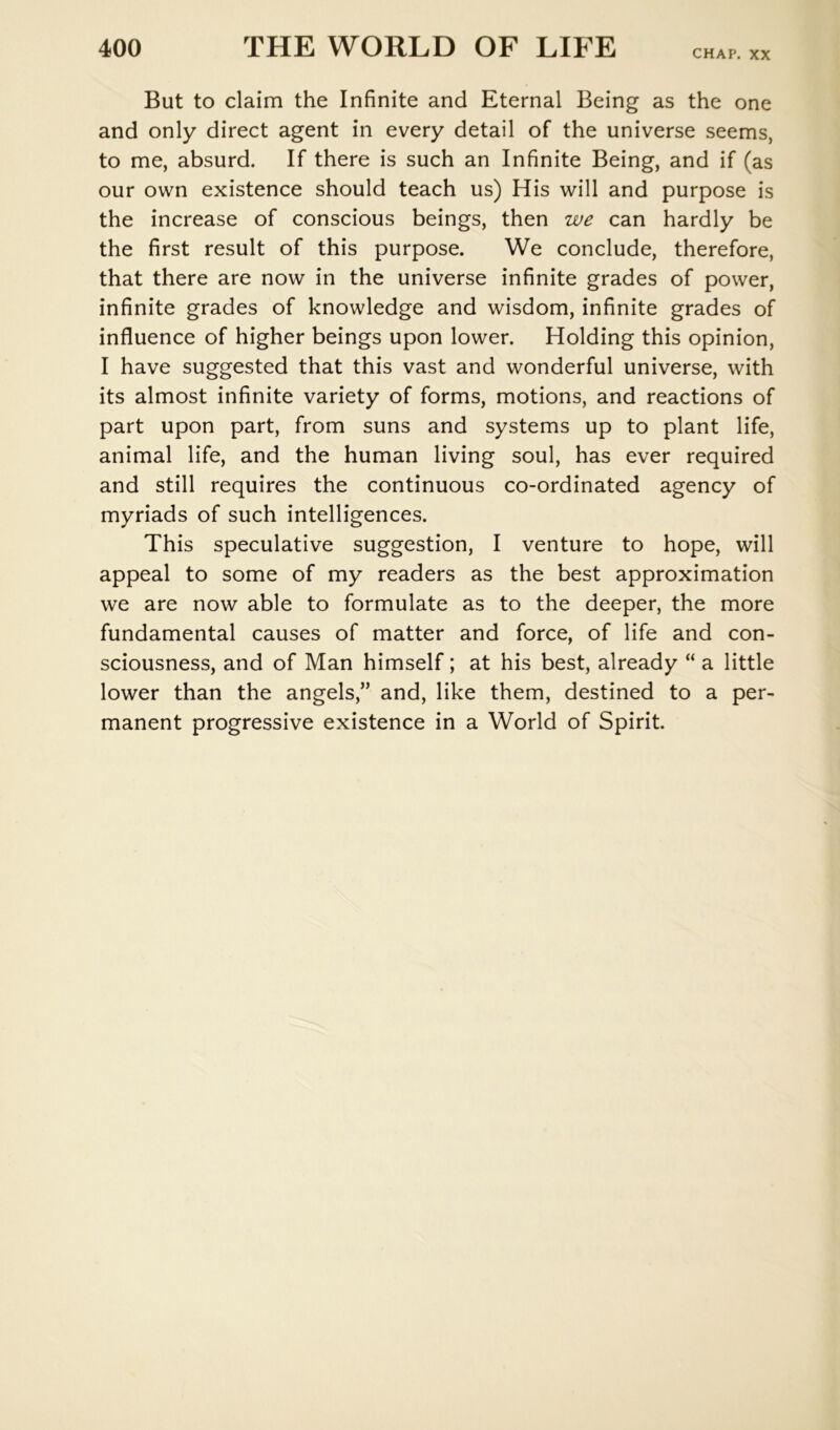 CHAP. XX But to claim the Infinite and Eternal Being as the one and only direct agent in every detail of the universe seems, to me, absurd. If there is such an Infinite Being, and if (as our own existence should teach us) His will and purpose is the increase of conscious beings, then we can hardly be the first result of this purpose. We conclude, therefore, that there are now in the universe infinite grades of power, infinite grades of knowledge and wisdom, infinite grades of influence of higher beings upon lower. Holding this opinion, I have suggested that this vast and wonderful universe, with its almost infinite variety of forms, motions, and reactions of part upon part, from suns and systems up to plant life, animal life, and the human living soul, has ever required and still requires the continuous co-ordinated agency of myriads of such intelligences. This speculative suggestion, I venture to hope, will appeal to some of my readers as the best approximation we are now able to formulate as to the deeper, the more fundamental causes of matter and force, of life and con- sciousness, and of Man himself; at his best, already “ a little lower than the angels,” and, like them, destined to a per- manent progressive existence in a World of Spirit.