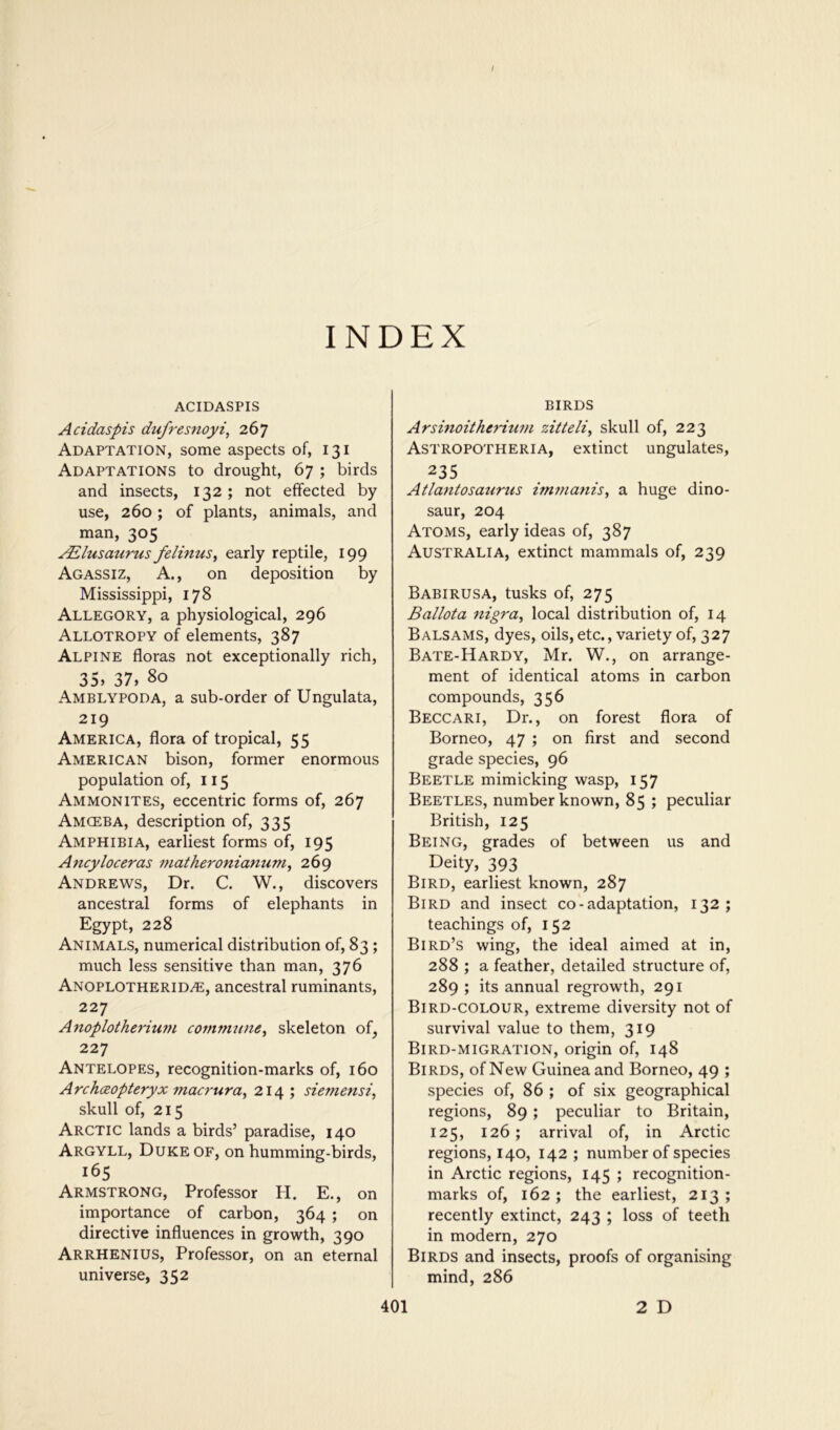 / INDEX ACIDASPIS Acidaspis dufresftoyi, Adaptation, some aspects of, 131 Adaptations to drought, 67 ; birds and insects, 132; not effected by use, 260; of plants, animals, and man, 305 ^lusaurus felmus^ early reptile, 199 Agassiz, A., on deposition by Mississippi, 178 Allegory, a physiological, 296 Allotropy of elements, 387 Alpine floras not exceptionally rich, 35» 37, 80 Amblypoda, a sub-order of Ungulata, 219 America, flora of tropical, 55 American bison, former enormous population of, 115 Ammonites, eccentric forms of, 267 Amceba, description of, 335 Amphibia, earliest forms of, 195 Ancyloceras 7natheronianum^ 269 Andrews, Dr. C. W., discovers ancestral forms of elephants in Egypt, 228 ^ Animals, numerical distribution of, 83; much less sensitive than man, 376 Anoplotherid^, ancestral ruminants, 227 Anoplothe^'ium commtine^ skeleton of^ 227 Antelopes, recognition-marks of, 160 Archceopteryx macrura^ 214 ; siemensi, skull of, 215 Arctic lands a birds’ paradise, 140 Argyll, Duke of, on humming-birds, 165 Armstrong, Professor H. E., on importance of carbon, 364 ; on directive influences in growth, 390 Arrhenius, Professor, on an eternal universe, 352 BIRDS Arsmoitherium zitteli^ skull of, 223 Astropotheria, extinct ungulates, 235 _ . Atlantosanrus imfnanis, a huge dino- saur, 204 Atoms, early ideas of, 387 Australia, extinct mammals of, 239 Babirusa, tusks of, 275 Ballota ttigra^ local distribution of, 14 Balsams, dyes, oils, etc., variety of, 327 Bate-Hardy, Mr. W., on arrange- ment of identical atoms in carbon compounds, 356 Beccari, Dr., on forest flora of Borneo, 47 ; on first and second grade species, 96 Beetle mimicking wasp, 157 Beetles, number known, 85 ; peculiar British, 125 Being, grades of between us and Deity, 393 Bird, earliest known, 287 Bird and insect co-adaptation, 132 ; teachings of, 152 Bird’s wing, the ideal aimed at in, 288 ; a feather, detailed structure of, 289 ; its annual regrowth, 291 Bird-colour, extreme diversity not of survival value to them, 319 Bird-migration, origin of, 148 Birds, of New Guinea and Borneo, 49 ; species of, 86 ; of six geographical regions, 89; peculiar to Britain, 125, 126; arrival of, in Arctic regions, 140, 142 ; number of species in Arctic regions, 145 ; recognition- marks of, 162; the earliest, 213; recently extinct, 243 ; loss of teeth in modern, 270 Birds and insects, proofs of organising mind, 286