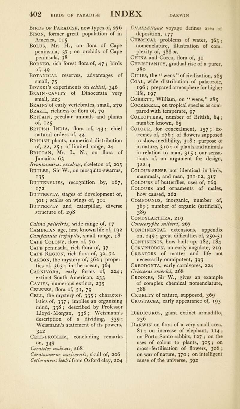 DARWIN Birds of Paradise, new types of, 276 Bison, former great population of in America, 115 Bolus, Mr. H., on flora of Cape peninsula, 37 ; on orchids of Cape peninsula, 38 Borneo, rich forest flora of, 47 ; birds of, 49 Botanical reserves, advantages of small, 75 Boveri’s experiments on echini^ 346 Brain-cavity of Dinocerata very small, 223 Brains of early vertebrates, small, 270 Brazil, richness of flora of, 70 Britain, peculiar animals and plants of, 125 British India, flora of, 43; chief natural orders of, 44 British plants, numerical distribution of, 22, 25 ; of limited range, 24 Brittan, Mr. L. N., on flora of Jamaica, 63 Brontosaurus excelsus, skeleton of, 205 Butler, Sir W., on mosquito-swarms, 135 Butterflies, recognition by, 167, 172 Butterfly, stages of development of, 301 ; scales on wings of, 301 Butterfly and caterpillar, diverse structure of, 298 Caltha palustrisy wide range of, 17 Cambrian age, first known life of, 192 Campanula isophylla^ small range, 18 Cape Colony, flora of, 70 Cape peninsula, rich flora of, 37 Cape Region, rich flora of, 32, 72 Carbon, the mystery of, 362 ; proper- ties of, 363 ; in the ocean, 364 Carnivora, early forms of, 224; extinct South American, 233 Cavies, numerous extinct, 235 Celebes, flora of, 51, 79 Cell, the mystery of, 335 j character- istics of, 337 ; implies an organising mind, 338 ; described by Professor Lloyd-Morgan, 338; Weismann’s description of a dividing, 339 ; Weismann’s statement of its powers, 342 Cell-problem, concluding remarks on, 349 CeratiUs fiodosus, 268 Ceratosaurus nasicornis, skull of, 206 Cetiosaurus leedsi from Oxford clay, 204 Challenger voyage defines area of deposition, 177 Chemical problems of water, 365 ; nomenclature, illustration of com- plexity of, 388 n. China and Corea, flora of, 31 Christianity, gradual rise of a purer, 280 Cities, the “ wens ” of civilisation, 285 Coal, wide distribution of palaeozoic, 196 ; prepared atmosphere for higher life, 197 Cobbett, William, on “wens,” 285 Cockerell, on tropical species as com- pared with temperate, 97 COLEOPTERA, number of British, 84 ; number known, 85 Colour, for concealment, 157 ; ex- tremes of, 276 ; of flowers supposed to show inedibility, 308 ; purpose of in nature, 310; of plants and animals in relation to man, 315; our sensa- tions of, an argument for design, 322-4 Colour-sense not identical in birds, mammals, and man, 311-12, 317 Colours of butterflies, uses of, 169 Colours and ornaments of males, how caused, 262 Compounds, inorganic, number of, 389 ; number of organic (artificial), 389 Condylarthra, 219 Conocoryphe sultzeri^ 267 Continental extensions, appendix on, 249 ; great difficulties of, 250-51 Continents, how built up, 182, 184 CORYPHODON, an early ungulate, 219 Creators of matter and life not necessarily omnipotent, 393 Creodonta, early carnivores, 224 Crioceras emerici^ 268 Crookes, Sir W., gives an example of complex chemical nomenclature, 388 Cruelty of nature, supposed, 369 Crustacea, early appearance of, 195 D/EDICURUS, giant extinct armadillo, 236 Darwin on flora of a very small area, 81; on increase of elephant, 114; on Porto Santo rabbits, 127 ; on the uses of colour to plants, 305 ; on cross - fertilisation of flowers, 306 ; on war of nature, 370 J on intelligent cause of the universe, 392