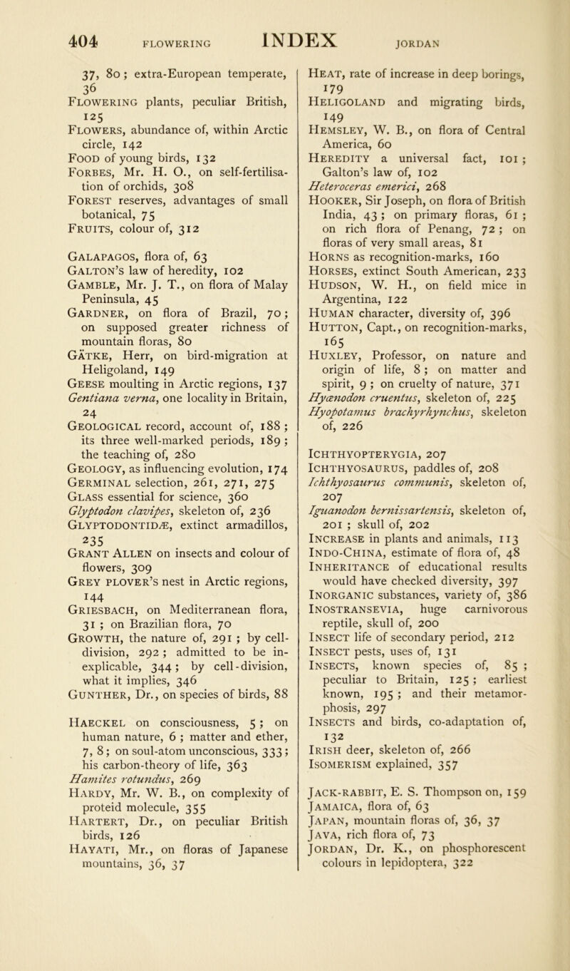 JORDAN 37, 8o ; extra-European temperate, Flowering plants, peculiar British, 125 Flowers, abundance of, within Arctic circle, 142 Food of young birds, 132 Forbes, Mr. H. O., on self-fertilisa- tion of orchids, 308 Forest reserves, advantages of small botanical, 75 Fruits, colour of, 312 Galapagos, flora of, 63 Galton’s law of heredity, 102 Gamble, Mr. J. T., on flora of Malay Peninsula, 45 Gardner, on flora of Brazil, 70; on supposed greater richness of mountain floras, 80 Gatke, Herr, on bird-migration at Heligoland, 149 Geese moulting in Arctic regions, 137 Gentiana verna, one locality in Britain, 24 Geological record, account of, 188; its three well-marked periods, 189; the teaching of, 280 Geology, as influencing evolution, 174 Germinal selection, 261, 271, 275 Glass essential for science, 360 Glyptodon clavipes^ skeleton of, 236 Glyptodontid^e, extinct armadillos, 235 Grant Allen on insects and colour of flowers, 309 Grey plover’s nest in Arctic regions, 144 Griesbach, on Mediterranean flora, 31 ; on Brazilian flora, 70 Growth, the nature of, 291 ; by cell- division, 292 ; admitted to be in- explicable, 344; by cell-division, what it implies, 346 Gunther, Dr., on species of birds, 88 Haeckel on consciousness, 5; on human nature, 6 ; matter and ether, 7,8; on soul-atom unconscious, 333; his carbon-theory of life, 363 Hamites rotundus^ 269 Hardy, Mr. W. B., on complexity of proteid molecule, 355 Hartert, Dr., on peculiar British birds, 126 Hayati, Mr., on floras of Japanese mountains, 36, 37 Heat, rate of increase in deep borings, 179 Heligoland and migrating birds, 149 Hemsley, W. B., on flora of Central America, 60 Heredity a universal fact, loi ; Galton’s law of, 102 Heteroceras emerici^ 268 Hooker, Sir Joseph, on flora of British India, 43 ; on primary floras, 61 ; on rich flora of Penang, 72 ; on floras of very small areas, 81 Horns as recognition-marks, 160 Horses, extinct South American, 233 Hudson, W. H., on field mice in Argentina, 122 Human character, diversity of, 396 Hutton, Capt., on recognition-marks, 165 Huxley, Professor, on nature and origin of life, 8; on matter and spirit, 9 ; on cruelty of nature, 371 Hyanodon cruentus^ skeleton of, 225 Hyopotanius brachyrhyitchus^ skeleton of, 226 Ichthyopterygia, 207 Ichthyosaurus, paddles of, 208 Ichthyosaurus com7nunis^ skeleton of, 207 Iguanodo7i bernissartensis, skeleton of, 201 ; skull of, 202 Increase in plants and animals, 113 Indo-China, estimate of flora of, 48 Inheritance of educational results would have checked diversity, 397 Inorganic substances, variety of, 386 Inostransevia, huge carnivorous reptile, skull of, 200 Insect life of secondary period, 212 Insect pests, uses of, 131 Insects, known species of, 85 ; peculiar to Britain, 125 ; earliest known, 195 ; and their metamor- phosis, 297 Insects and birds, co-adaptation of, 132 Irish deer, skeleton of, 266 Isomerism explained, 357 Jack-rabbit, E. S. Thompson on, 159 Jamaica, flora of, 63 Japan, mountain floras of, 36, 37 Java, rich flora of, 73 Jordan, Dr. K., on phosphorescent colours in lepidoptera, 322