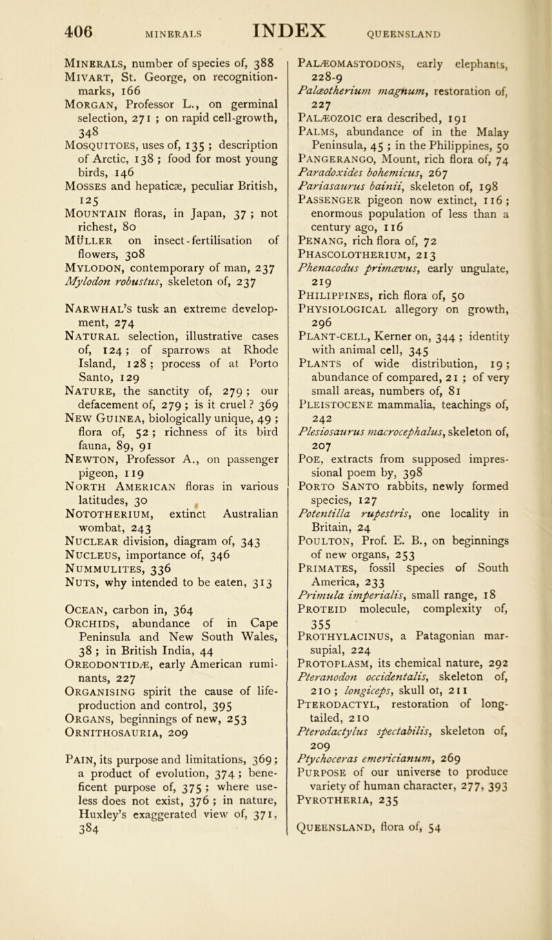 QUEENSLAND Minerals, number of species of, 388 Mivart, St. George, on recognition- marks, 166 Morgan, Professor L., on germinal selection, 271 ; on rapid cell-growth, 348 Mosquitoes, uses of, 135 ; description of Arctic, 138 ; food for most young birds, 146 Mosses and hepaticae, peculiar British, 125 Mountain floras, in Japan, 37 ; not richest, 80 Muller on insect-fertilisation of flowers, 308 Mylodon, contemporary of man, 237 Mylodon robustus^ skeleton of, 237 Narwhal’s tusk an extreme develop- ment, 274 Natural selection, illustrative cases of, 124; of sparrows at Rhode Island, 128; process of at Porto Santo, 129 Nature, the sanctity of, 279; our defacement of, 279 ; is it cruel ? 369 New Guinea, biologically unique, 49 ; flora of, 52; richness of its bird fauna, 89, 91 Newton, Professor A., on passenger pigeon, 119 North American floras in various latitudes, 30 ^ Nototherium, extinct Australian wombat, 243 Nuclear division, diagram of, 343 Nucleus, importance of, 346 Nummulites, 336 Nuts, why intended to be eaten, 313 Ocean, carbon in, 364 Orchids, abundance of in Cape Peninsula and New South Wales, 38 ; in British India, 44 OREODONTiDi^:, early American rumi- nants, 227 Organising spirit the cause of life- production and control, 395 Organs, beginnings of new, 253 Ornithosauria, 209 Pain, its purpose and limitations, 369; a product of evolution, 374 ; bene- ficent purpose of, 375 ; where use- less does not exist, 376 ; in nature, Huxley’s exaggerated view of, 371, 384 PaL-®omastodons, early elephants, 228-9 PalcEotherium magnuniy restoration of, 227 Paleozoic era described, 191 Palms, abundance of in the Malay Peninsula, 45 ; in the Philippines, 50 Pangerango, Mount, rich flora of, 74 Paradoxides bohemicuSy 267 Pariasaurus bainii, skeleton of, 198 Passenger pigeon now extinct, 116; enormous population of less than a century ago, 116 Penang, rich flora of, 72 Phascolotherium, 213 Phenacodus primcEuuSy early ungulate, 219 Philippines, rich flora of, 50 Physiological allegory on growth, 296 Plant-cell, Kerner on, 344 ; identity with animal cell, 345 Plants of wide distribution, 19; abundance of compared, 21 ; of very small areas, numbers of, 81 Pleistocene mammalia, teachings of, 242 Plesiosaurus macrocephaluSy skeleton of, 207 Poe, extracts from supposed impres- sional poem by, 398 Porto Santo rabbits, newly formed species, 127 Potentilla rupestris, one locality in Britain, 24 PouLTON, Prof. E. B., on beginnings of new organs, 253 Primates, fossil species of South America, 233 Primula hnperialisy small range, 18 Proteid molecule, complexity of, 355 Prothylacinus, a Patagonian mar- supial, 224 Protoplasm, its chemical nature, 292 Pteranodon occidentalis, skeleton of, 210; longicepSy skull oi, 211 Pterodactyl, restoration of long- tailed, 210 Pterodactylus spectabilisy skeleton of, 209 Ptychoceras emericianuniy 269 Purpose of our universe to produce variety of human character, 277, 393 Pyrotheria, 235 Queensland, flora of, 54