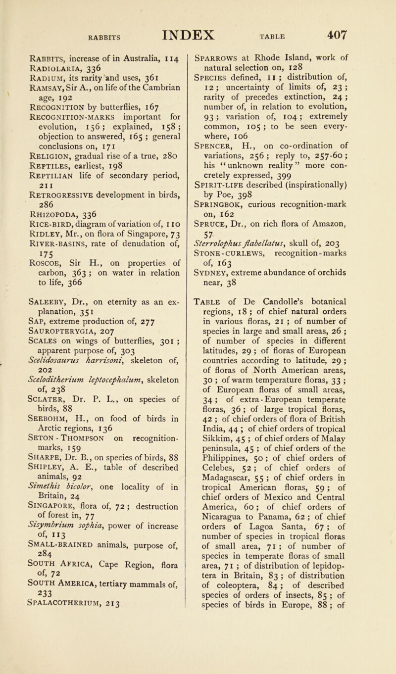 Rabbits, increase of in Australia, 114 Radiolaria, 336 Radium, its rarity and uses, 361 Ramsay, Sir A., on life of the Cambrian age, 192 Recognition by butterflies, 167 Recognition-marks important for evolution, 156; explained, 158; objection to answered, 165 ; general conclusions on, 171 Religion, gradual rise of a true, 280 Reptiles, earliest, 198 Reptilian life of secondary period, 211 Retrogressive development in birds, 286 Rhizopoda, 336 Rice-bird, diagram of variation of, no Ridley, Mr., on flora of Singapore, 73 River-basins, rate of denudation of, 175 Roscoe, Sir H., on properties of carbon, 363 ; on water in relation to life, 366 Saleeby, Dr., on eternity as an ex- planation, 351 Sap, extreme production of, 277 Sauropterygia, 207 Scales on wings of butterflies, 301 ; apparent purpose of, 303 Scelidosaurus harrisoniy skeleton of, 202 Sceloditherium leptocephaluniy skeleton of, 238 Sclater, Dr. P. L., on species of birds, 88 Seebohm, H., on food of birds in Arctic regions, 136 Seton - Thompson on recognition- marks, 159 Sharpe, Dr. B., on species of birds, 88 Shipley, A. E., table of described animals, 92 Simethis bicolovy one locality of in Britain, 24 Singapore, flora of, 72 ; destruction of forest in, 77 Sisymbrium sophiuy power of increase of, 113 Small-brained animals, purpose of, 284 South Africa, Cape Region, flora of, 72 South America, tertiary mammals of, 233 Spalacotherium, 213 Sparrows at Rhode Island, work of natural selection on, 128 Species defined, 11 ; distribution of, 12; uncertainty of limits of, 23; rarity of precedes extinction, 24; number of, in relation to evolution, 93 ; variation of, 104; extremely common, 105 ; to be seen every- where, 106 Spencer, H., on co-ordination of variations, 256 ; reply to, 257-60 ; his “unknown reality” more con- cretely expressed, 399 Spirit-life described (inspirationally) by Poe, 398 Springbok, curious recognition-mark on, 162 Spruce, Dr., on rich flora of Amazon, 57 Sterrolophus JlabellatuSy skull of, 203 Stone-curlews, recognition-marks of, 163 Sydney, extreme abundance of orchids near, 38 Table of De Candolle’s botanical regions, 18; of chief natural orders in various floras, 21 ; of number of species in large and small areas, 26 ; of number of species in different latitudes, 29 ; of floras of European countries according to latitude, 29 ; of floras of North American areas, 30 ; of warm temperature floras, 33 ; of European floras of small areas, 34; of extra-European temperate floras, 36 ; of large tropical floras, 42 ; of chief orders of flora of British India, 44 ; of chief orders of tropical Sikkim, 45 ; of chief orders of Malay peninsula, 45 ; of chief orders of the Philippines, 50 ; of chief orders of Celebes, 52 ; of chief orders of Madagascar, 55 ; of chief orders in tropical American floras, 59; of chief orders of Mexico and Central America, 60; of chief orders of Nicaragua to Panama, 62 ; of chief orders of Lagoa Santa, 67 ; of number of species in tropical floras of small area, 71 ; of number of species in temperate floras of small area, 71 ; of distribution of lepidop- tera in Britain, 83 ; of distribution of coleoptera, 84; of described species of orders of insects, 85 ; of species of birds in Europe, 88 ; of