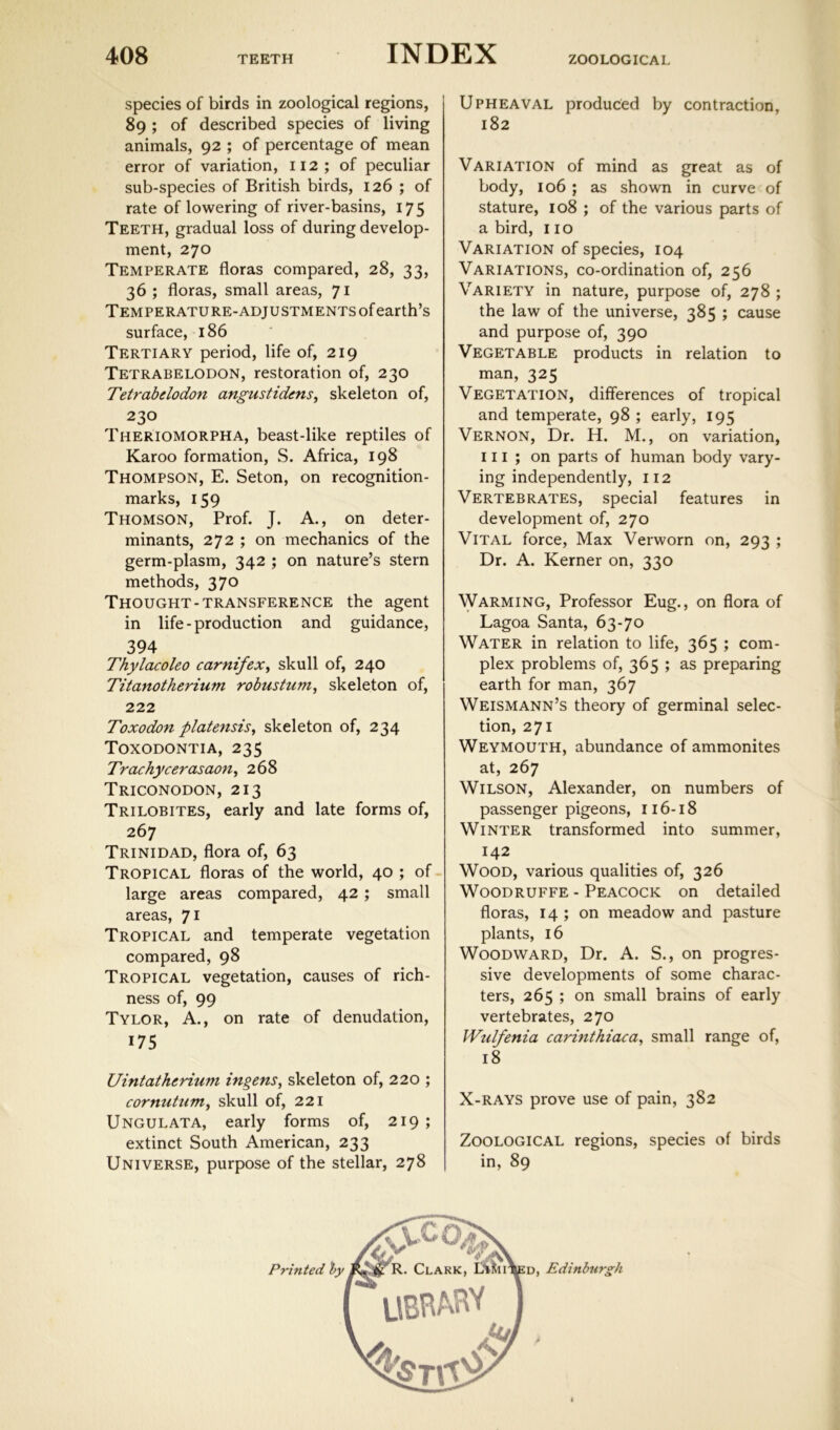 species of birds in zoological regions, 89 ; of described species of living animals, 92 ; of percentage of mean error of variation, 112; of peculiar sub-species of British birds, 126 ; of rate of lowering of river-basins, 175 Teeth, gradual loss of during develop- ment, 270 Temperate floras compared, 28, 33, 36 ; floras, small areas, 71 Temperature-adjustments of earth’s surface, 186 Tertiary period, life of, 219 Tetrabelodon, restoration of, 230 Tetrabdodon angustidens, skeleton of, 230 Theriomorpha, beast-like reptiles of Karoo formation, S. Africa, 198 Thompson, E. Seton, on recognition- marks, 159 Thomson, Prof. J. A., on deter- minants, 272 ; on mechanics of the germ-plasm, 342 ; on nature’s stern methods, 370 Thought-transference the agent in life-production and guidance, 394 Thylacoleo carnifex^ skull of, 240 Titanotherium robustum^ skeleton of, 222 Toxodon platensis^ skeleton of, 234 Toxodontia, 235 Trachycerasaon^ 268 Triconodon, 213 Trilobites, early and late forms of, 267 Trinidad, flora of, 63 Tropical floras of the world, 40 ; of - large areas compared, 42 ; small areas, *J\ Tropical and temperate vegetation compared, 98 Tropical vegetation, causes of rich- ness of, 99 Tylor, a., on rate of denudation, 175 Uintathcrium ingens^ skeleton of, 220 ; cornutnm^ skull of, 221 Ungulata, early forms of, 219; extinct South American, 233 Universe, purpose of the stellar, 278 Upheaval produced by contraction, 182 Variation of mind as great as of body, 106 ; as shown in curve of stature, 108 ; of the various parts of a bird, 110 Variation of species, 104 Variations, co-ordination of, 256 Variety in nature, purpose of, 278 ; the law of the universe, 385 ; cause and purpose of, 390 Vegetable products in relation to man, 325 Vegetation, differences of tropical and temperate, 98 ; early, 195 Vernon, Dr. H. M., on variation, III; on parts of human body vary- ing independently, 112 Vertebrates, special features in development of, 270 Vital force. Max Verworn on, 293 ; Dr. A. Kerner on, 330 Warming, Professor Eug., on flora of Lagoa Santa, 63-70 Water in relation to life, 365 ; com- plex problems of, 365 ; as preparing earth for man, 367 Weismann’s theory of germinal selec- tion, 271 Weymouth, abundance of ammonites at, 267 Wilson, Alexander, on numbers of passenger pigeons, 116-18 Winter transformed into summer, 142 Wood, various qualities of, 326 Woodruffe - Peacock on detailed floras, 14 ; on meadow and pasture plants, 16 Woodward, Dr. A. S., on progres- sive developments of some charac- ters, 265 ; on small brains of early vertebrates, 270 Wulfenia carinthiaca^ small range of, 18 X-RAYS prove use of pain, 382 Zoological regions, species of birds in, 89