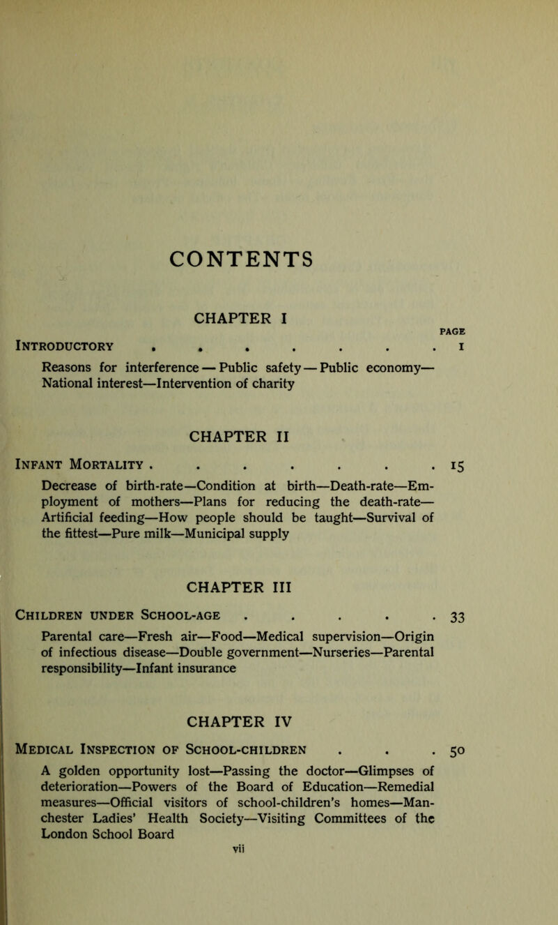 CONTENTS CHAPTER I PAGE Introductory Reasons for interference — Public safety — Public economy— National interest—Intervention of charity CHAPTER II Infant Mortality . . . . . . .15 Decrease of birth-rate—Condition at birth—Death-rate—Em- ployment of mothers—Plans for reducing the death-rate— Artificial feeding—How people should be taught—Survival of the fittest—Pure milk—Municipal supply CHAPTER III Children under School-age . . . . .33 Parental care—Fresh air—Food—Medical supervision—Origin of infectious disease—Double government—Nurseries—Parental responsibility—Infant insurance CHAPTER IV Medical Inspection of School-children . . .50 A golden opportunity lost—Passing the doctor—Glimpses of deterioration—Powers of the Board of Education—Remedial measures—Official visitors of school-children’s homes—Man- chester Ladies’ Health Society—Visiting Committees of the London School Board