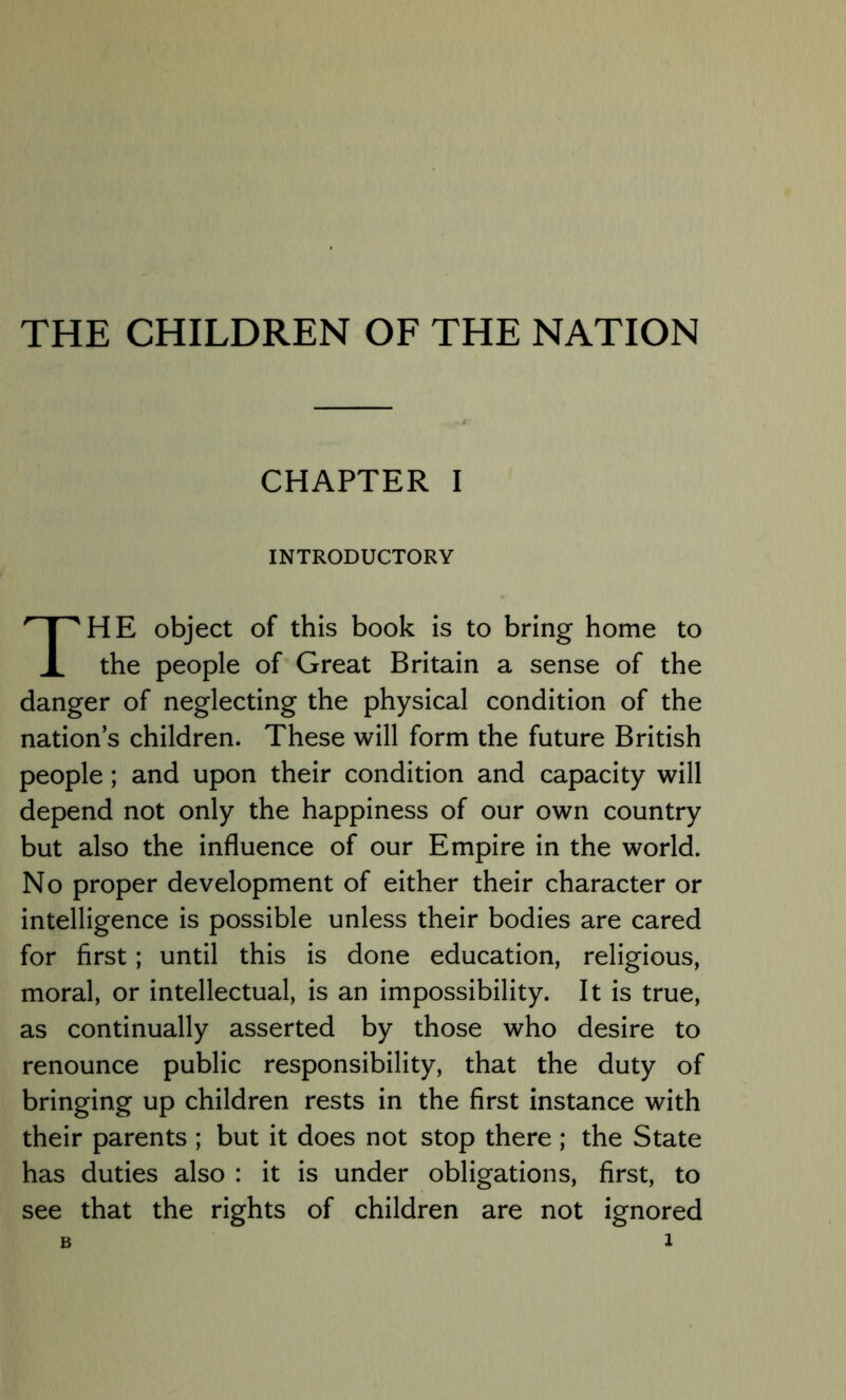 THE CHILDREN OF THE NATION CHAPTER I INTRODUCTORY HE object of this book is to bring home to the people of Great Britain a sense of the danger of neglecting the physical condition of the nation s children. These will form the future British people; and upon their condition and capacity will depend not only the happiness of our own country but also the influence of our Empire in the world. No proper development of either their character or intelligence is possible unless their bodies are cared for first; until this is done education, religious, moral, or intellectual, is an impossibility. It is true, as continually asserted by those who desire to renounce public responsibility, that the duty of bringing up children rests in the first instance with their parents ; but it does not stop there ; the State has duties also : it is under obligations, first, to see that the rights of children are not ignored