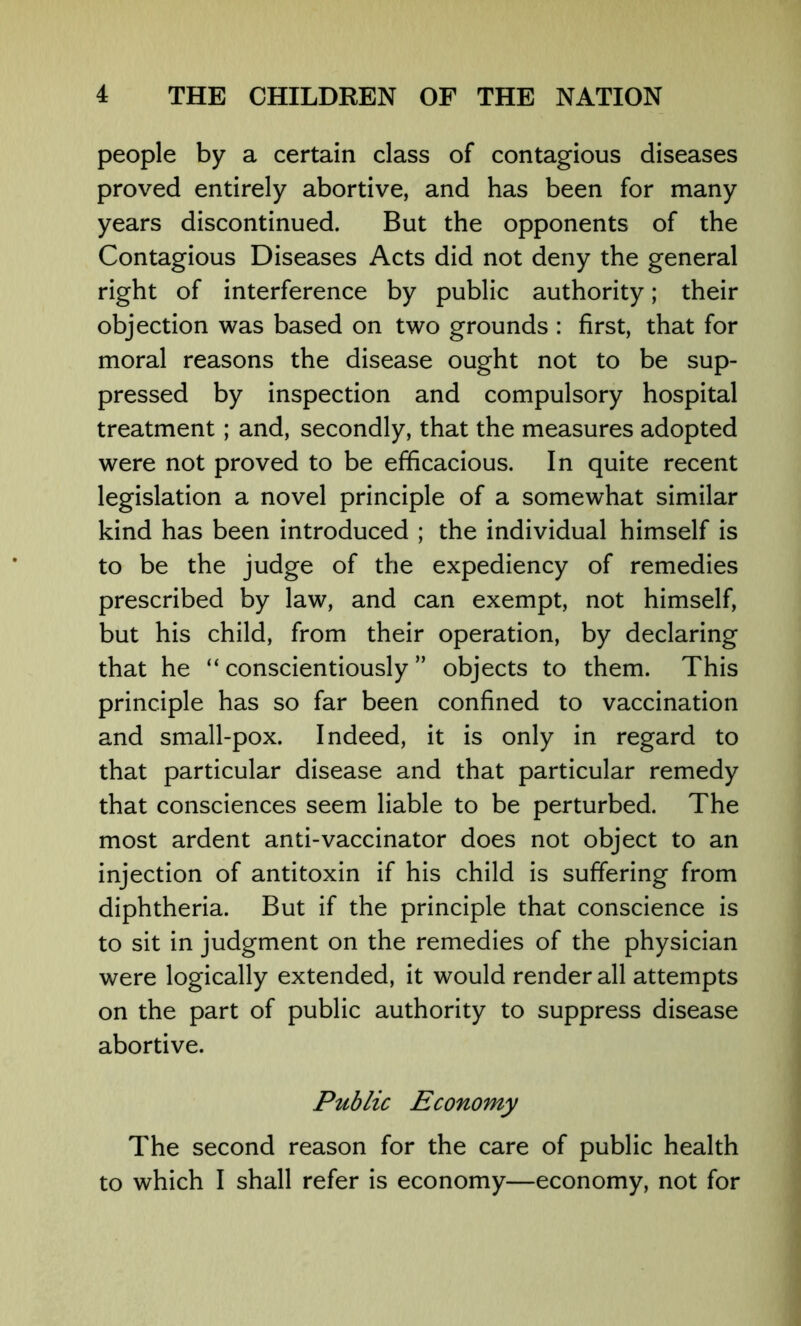 people by a certain class of contagious diseases proved entirely abortive, and has been for many years discontinued. But the opponents of the Contagious Diseases Acts did not deny the general right of interference by public authority; their objection was based on two grounds : first, that for moral reasons the disease ought not to be sup- pressed by inspection and compulsory hospital treatment; and, secondly, that the measures adopted were not proved to be efficacious. In quite recent legislation a novel principle of a somewhat similar kind has been introduced ; the individual himself is to be the judge of the expediency of remedies prescribed by law, and can exempt, not himself, but his child, from their operation, by declaring that he “ conscientiously ” objects to them. This principle has so far been confined to vaccination and small-pox. Indeed, it is only in regard to that particular disease and that particular remedy that consciences seem liable to be perturbed. The most ardent anti-vaccinator does not object to an injection of antitoxin if his child is suffering from diphtheria. But if the principle that conscience is to sit in judgment on the remedies of the physician were logically extended, it would render all attempts on the part of public authority to suppress disease abortive. Public Economy The second reason for the care of public health to which I shall refer is economy—economy, not for