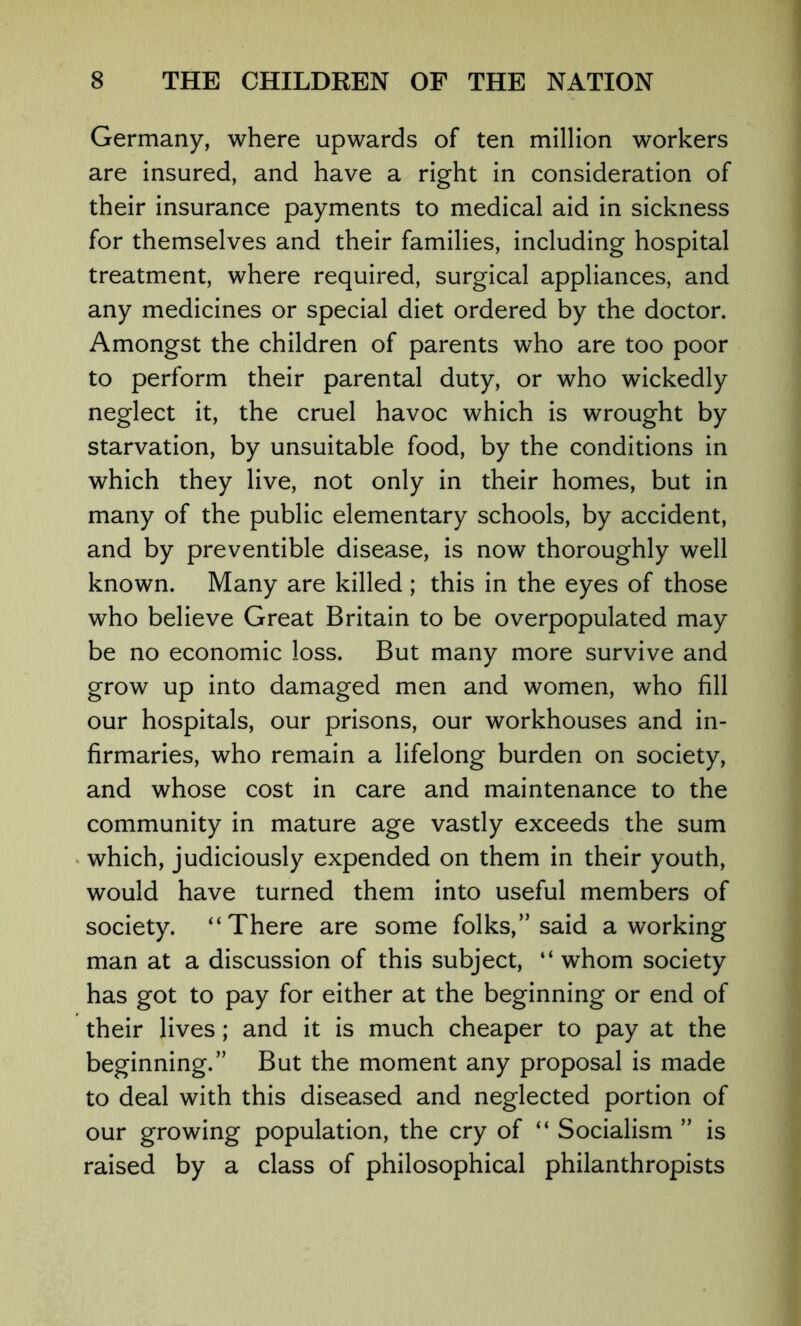 Germany, where upwards of ten million workers are insured, and have a right in consideration of their insurance payments to medical aid in sickness for themselves and their families, including hospital treatment, where required, surgical appliances, and any medicines or special diet ordered by the doctor. Amongst the children of parents who are too poor to perform their parental duty, or who wickedly neglect it, the cruel havoc which is wrought by starvation, by unsuitable food, by the conditions in which they live, not only in their homes, but in many of the public elementary schools, by accident, and by preventible disease, is now thoroughly well known. Many are killed ; this in the eyes of those who believe Great Britain to be overpopulated may be no economic loss. But many more survive and grow up into damaged men and women, who fill our hospitals, our prisons, our workhouses and in- firmaries, who remain a lifelong burden on society, and whose cost in care and maintenance to the community in mature age vastly exceeds the sum which, judiciously expended on them in their youth, would have turned them into useful members of society. “There are some folks,” said a working man at a discussion of this subject, “ whom society has got to pay for either at the beginning or end of their lives; and it is much cheaper to pay at the beginning.” But the moment any proposal is made to deal with this diseased and neglected portion of our growing population, the cry of “ Socialism ” is raised by a class of philosophical philanthropists