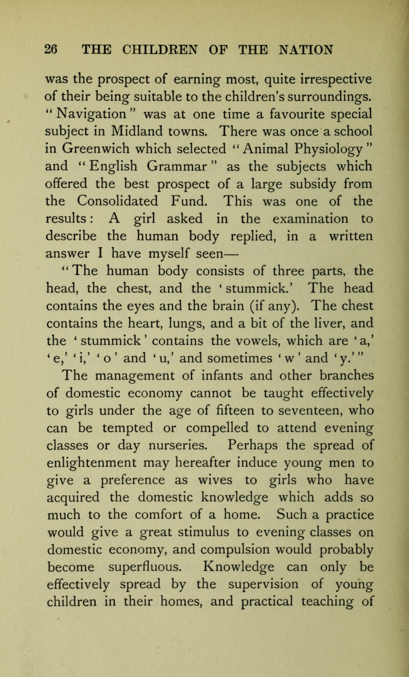 was the prospect of earning most, quite irrespective of their being suitable to the children’s surroundings. “ Navigation ” was at one time a favourite special subject in Midland towns. There was once a school in Greenwich which selected “Animal Physiology” and “ English Grammar ” as the subjects which offered the best prospect of a large subsidy from the Consolidated Fund. This was one of the results: A girl asked in the examination to describe the human body replied, in a written answer I have myself seen— “The human body consists of three parts, the head, the chest, and the ‘ stummick.’ The head contains the eyes and the brain (if any). The chest contains the heart, lungs, and a bit of the liver, and the ‘stummick’ contains the vowels, which are ‘a,’ ‘ e,’ ‘ i,’ ‘o’ and ‘ u,’ and sometimes ‘ w ’ and ‘ y.’ ” The management of infants and other branches of domestic economy cannot be taught effectively to girls under the age of fifteen to seventeen, who can be tempted or compelled to attend evening classes or day nurseries. Perhaps the spread of enlightenment may hereafter induce young men to give a preference as wives to girls who have acquired the domestic knowledge which adds so much to the comfort of a home. Such a practice would give a great stimulus to evening classes on domestic economy, and compulsion would probably become superfluous. Knowledge can only be effectively spread by the supervision of young children in their homes, and practical teaching of