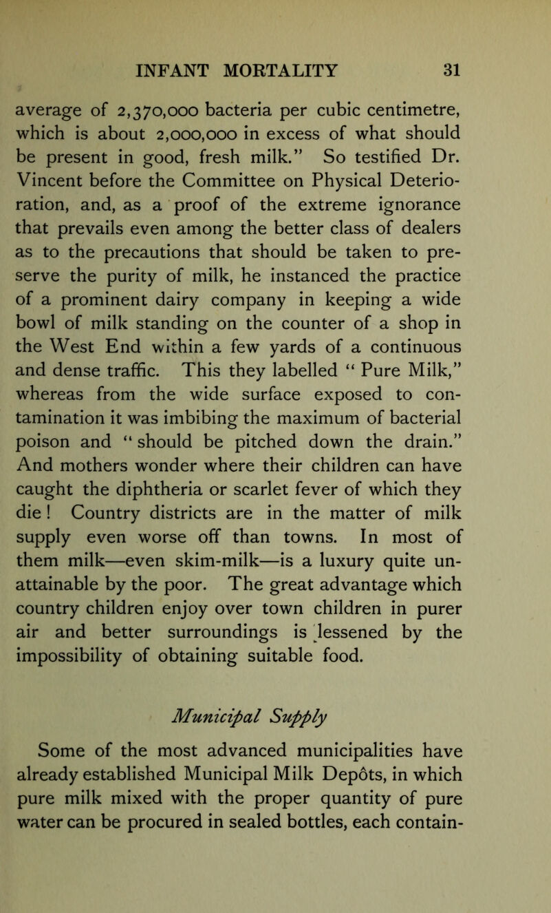 average of 2,370,000 bacteria per cubic centimetre, which is about 2,000,000 in excess of what should be present in good, fresh milk.” So testified Dr. Vincent before the Committee on Physical Deterio- ration, and, as a ' proof of the extreme ignorance that prevails even among the better class of dealers as to the precautions that should be taken to pre- serve the purity of milk, he instanced the practice of a prominent dairy company in keeping a wide bowl of milk standing on the counter of a shop in the West End within a few yards of a continuous and dense traffic. This they labelled “ Pure Milk,” whereas from the wide surface exposed to con- tamination it was imbibing the maximum of bacterial poison and “ should be pitched down the drain.” And mothers wonder where their children can have caught the diphtheria or scarlet fever of which they die ! Country districts are in the matter of milk supply even worse off than towns. In most of them milk—even skim-milk—is a luxury quite un- attainable by the poor. The great advantage which country children enjoy over town children in purer air and better surroundings is 'lessened by the impossibility of obtaining suitable food. Municipal Supply Some of the most advanced municipalities have already established Municipal Milk Dep6ts, in which pure milk mixed with the proper quantity of pure water can be procured in sealed bottles, each contain-