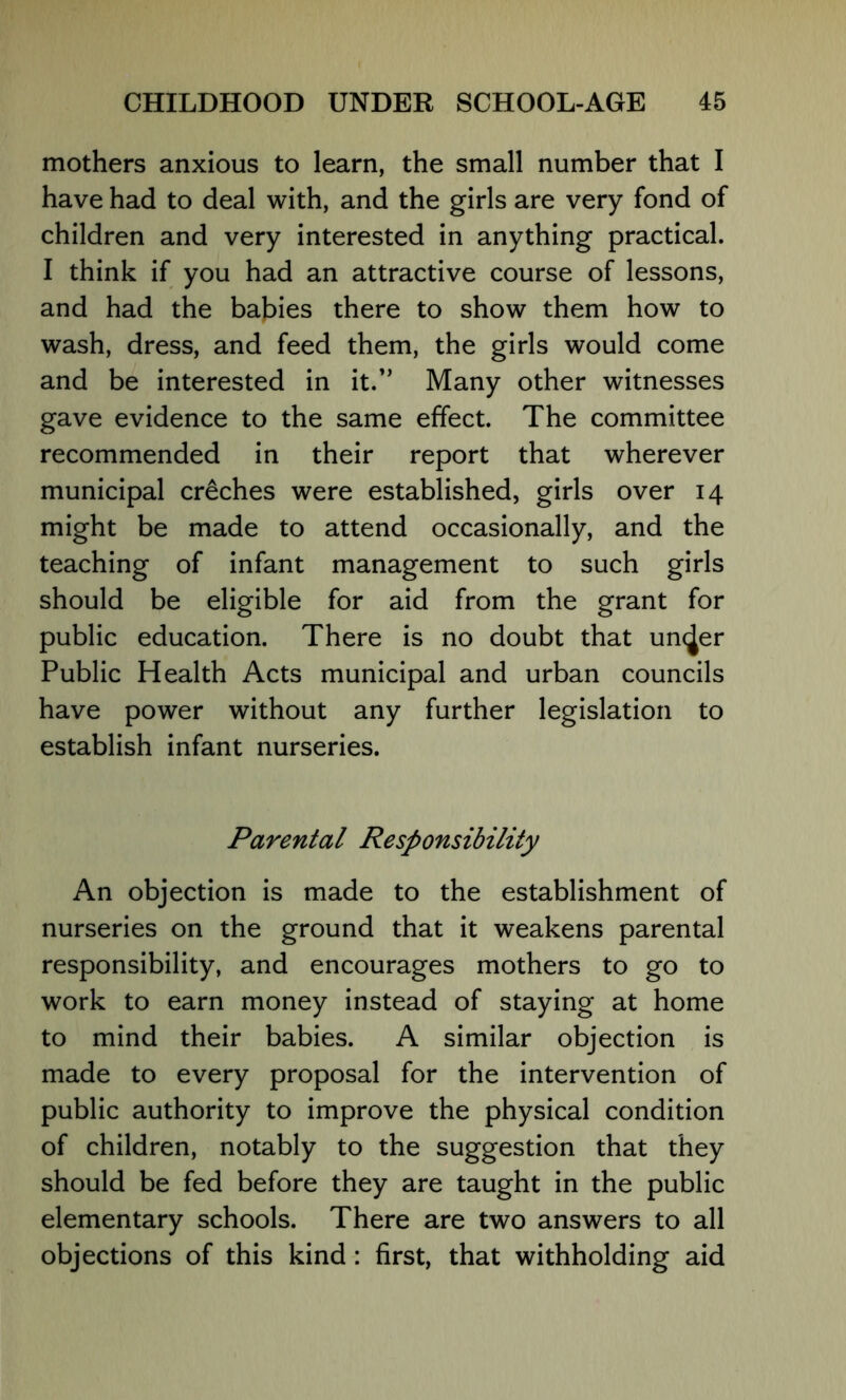 mothers anxious to learn, the small number that I have had to deal with, and the girls are very fond of children and very interested in anything practical. I think if you had an attractive course of lessons, and had the babies there to show them how to wash, dress, and feed them, the girls would come and be interested in it.*’ Many other witnesses gave evidence to the same effect. The committee recommended in their report that wherever municipal creches were established, girls over 14 might be made to attend occasionally, and the teaching of infant management to such girls should be eligible for aid from the grant for public education. There is no doubt that uncjer Public Health Acts municipal and urban councils have power without any further legislation to establish infant nurseries. Parental Responsibility An objection is made to the establishment of nurseries on the ground that it weakens parental responsibility, and encourages mothers to go to work to earn money instead of staying at home to mind their babies. A similar objection is made to every proposal for the intervention of public authority to improve the physical condition of children, notably to the suggestion that they should be fed before they are taught in the public elementary schools. There are two answers to all objections of this kind: first, that withholding aid