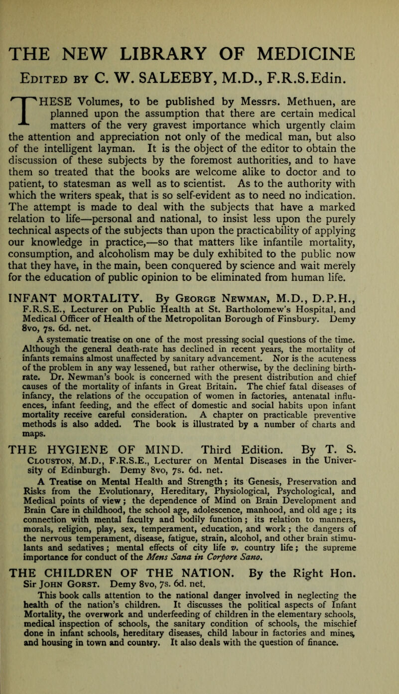 THE NEW LIBRARY OF MEDICINE Edited by C. W. SALEEBY, M.D., F.R.S.Edin. These volumes, to be published by Messrs. Methuen, are planned upon the assumption that there are certain medical matters of the very gravest importance which urgently claim the attention and appreciation not only of the medical man, but also of the intelligent layman. It is the object of the editor to obtain the discussion of these subjects by the foremost authorities, and to have them so treated that the books are welcome alike to doctor and to patient, to statesman as well as to scientist. As to the authority with which the writers speak, that is so self-evident as to need no indication. The attempt is made to deal with the subjects that have a marked relation to life—personal and national, to insist less upon the purely technical aspects of the subjects than upon the practicability of applying our knowledge in practice,—so that matters like infantile mortality, consumption, and alcoholism may be duly exhibited to the public now that they have, in the main, been conquered by science and wait merely for the education of public opinion to be eliminated from human life. INFANT MORTALITY. By George Newman, M.D., D.P.H., F.R.S.E., Lecturer on Public Health at St. Bartholomew’s Hospital, and Medical Officer of Health of the Metropolitan Borough of Finsbury. Demy 8vo, 7s. 6d. net. A systematic treatise on one of the most pressing social questions of the time. Although the general death-rate has declined in recent years, the mortality ol infants remains almost unaffected by sanitary advancement. Nor is the acuteness of the problem in any way lessened, but rather otherwise, by the declining birth- rate. Dr. Newman’s book is concerned with the present distribution and chief causes of the mortality of infants in Great Britain. The chief fatal diseases of infancy, the relations of the occupation of women in factories, antenatal influ- ences, infant feeding, and the effect of domestic and social habits upon infant mortality receive careful consideration. A chapter on practicable preventive methods is also added. The book is illustrated by a number of charts and maps. THE HYGIENE OF MIND. Third Edition. By T. S. Clouston, M.D., F.R.S.E., Lecturer on Mental Diseases in the Univer- sity of Edinburgh. Demy 8vo, 7s. 6d. net. A Treatise on Mental Health and Strength; its Genesis, Preservation and Risks from the Evolutionary, Hereditary, Physiological, Psychological, and Medical points of view; the dependence of Mind on Brain Development and Brain Care in childhood, the school age, adolescence, manhood, and old age ; its connection with mental faculty and bodily function; its relation to manners, morals, religion, play, sex, temperament, education, and work; the dangers of the nervous temperament, disease, fatigue, strain, alcohol, and other brain stimu- lants and sedatives; mental effects of city life v. country life; the supreme importance for conduct of the Mens Sana in Corpore Sana. THE CHILDREN OF THE NATION. By the Right Hon. Sir John Gorst. Demy 8vo, 7s. 6d. net. This book calls attention to the national danger involved in neglecting the health of the nation’s children. It discusses the political aspects of Infant Mortality, the overwork and underfeeding of children in the elementary schools, medical inspection of schools, the sanitary condition of schools, the mischief done in infant schools, hereditary diseases, child labour in factories and mines^ and housing in town and country. It also deals with the question of finance.