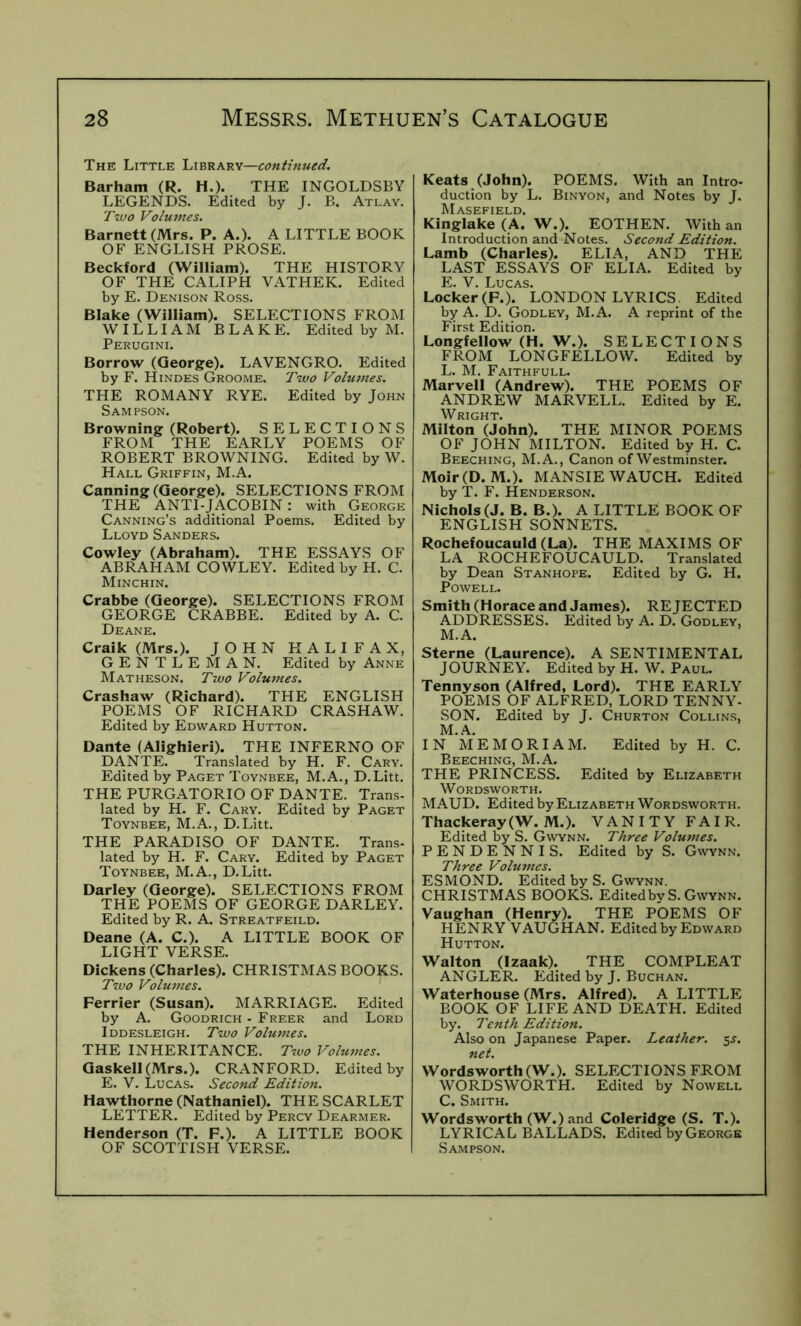 The Little Library—continued. Barham (R. H.). THE INGOLDSBY LEGENDS. Edited by J. B. Atlay. Two Volumes. Barnett (Mrs. P. A.). A LITTLE BOOK OF ENGLISH PROSE. Beckford (William). THE HISTORY OF THE CALIPH VATHEK. Edited by E. Denison Ross. Blake (William). SELECTIONS FROM WILLIAM BLAKE. Edited by M. Perugini. Borrow (George). LAVENGRO. Edited by F. Hindes Groome. Two Volumes. THE ROMANY RYE. Edited by John Sampson. Browning (Robert). SELECTIONS FROM THE EARLY POEMS OF ROBERT BROWNING. Edited by W. Hall Griffin, M.A. Canning (George). SELECTIONS FROM THE anti-jacobin : with George Canning’s additional Poems. Edited by Lloyd Sanders. Cowley (Abraham). THE ESSAYS OF ABRAHAM COWLEY. Edited by H. C. Minchin. Crabbe (George). SELECTIONS FROM GEORGE CRABBE. Edited by A. C. Deane. Craik (Mrs.). JOHN HALIFAX, GENTLEMAN. Edited by Anne Matheson. Two Volumes. Crashaw (Richard). THE ENGLISH POEMS OF RICHARD CRASHAW. Edited by Edward Hutton. Dante (Alighieri). THE INFERNO OF DANTE. Translated by H. F. Cary. Edited by Paget Toynbee, M.A., D.Litt, THE PURGATORIO OF DANTE. Trans- lated by H. F. Cary. Edited by Paget Toynbee, M.A., D.Litt. THE PARADISO OF DANTE. Trans- lated by H. F. Cary. Edited by Paget Toynbee, M.A., D.Litt. Darley (George). SELECTIONS FROM THE POEMS OF GEORGE DARLEY. Edited by R. A. Streatfeild. Deane (A. C.). A LITTLE BOOK OF LIGHT VERSE. Dickens (Charles). CHRISTMAS BOOKS. Two Volumes. ' Perrier (Susan). MARRIAGE. Edited by A. Goodrich - Freer and Lord Iddesleigh. Two Volumes. THE INHERITANCE. T7vo Volumes. Gaskell(Mrs.). CRANFORD. Edited by E. V. Lucas. Second Edition. Hawthorne (Nathaniel). THE SCARLET LETTER. Edited by Percy Dearmer. Henderson (T. F.). A LITTLE BOOK OF SCOTTISH VERSE. Keats (John). POEMS. With an Intro- duction by L. Binyon, and Notes by J. Masefield. Kinglake (A. W.). EOTHEN. With an Introduction and Notes. Second Edition. Lamb (Charles). ELIA, AND THE LAST ESSAYS OF ELIA. Edited by E. V. Lucas. Locker (F.). LONDON LYRICS. Edited by A. D. Godley, M.A. A reprint of the First Edition. Longfellow (H. W.). SELECTIONS FROM LONGFELLOW. Edited by L. M. Faithfull. Marvell (Andrew). THE POEMS OF ANDREW MARVELL. Edited by E. Milton (John). THE MINOR POEMS OF JOHN MILTON. Edited by H. C. Beeching, M.A., Canon of Westminster. Moir(D. M.). MANSIE WAUCH. Edited by T. F. Henderson. Nichols (J. B. B.). A LITTLE BOOK OF ENGLISH SONNETS. Rochefoucauld (La). THE MAXIMS OF LA ROCHEFOUCAULD. Translated by Dean Stanhope. Edited by G. H. Powell. Smith (Horace and James). REJECTED ADDRESSES. Edited by A. D. Godley, M. A. Sterne (Laurence). A SENTIMENTAL JOURNEY. Edited by H. W. Paul. Tennyson (Alfred, Lord). THE EARLY POEMS OF ALFRED, LORD TENNY- SON. Edited by J. Churton Collins, M.A. IN ME MORI AM. Edited by H. C. Beeching, M.A. THE PRINCESS. Edited by Elizabeth Wordsworth. MAUD. Edited by Elizabeth Wordsworth. Thackeray(W. M.). VANITY FAIR. Edited by S. Gwynn. Three Volumes. PENDENNIS. Edited by S. Gwynn. Three Volumes. ESMOND. Edited by S. Gwynn. CHRISTMAS BOOKS. EditedbvS. Gwynn. Vaughan (Henry). THE POEMS OF HENRY VAUGHAN. Edited by Edward Hutton. Walton (Izaak). THE COMPLEAT ANGLER. Edited by J. Buchan. Waterhouse (Mrs. Alfred). A LITTLE BOOK OF LIFE AND DEATH. Edited by. Tenth Edition. Also on Japanese Paper. Leather. 5^-. net. Wordsworth (W.). SELECTIONS FROM WORDSWORTH. Edited by Nowell C. Smith. Wordsworth (W.) and Coleridge (S. T.). LYRICAL BALLADS. Edited by George Sampson.