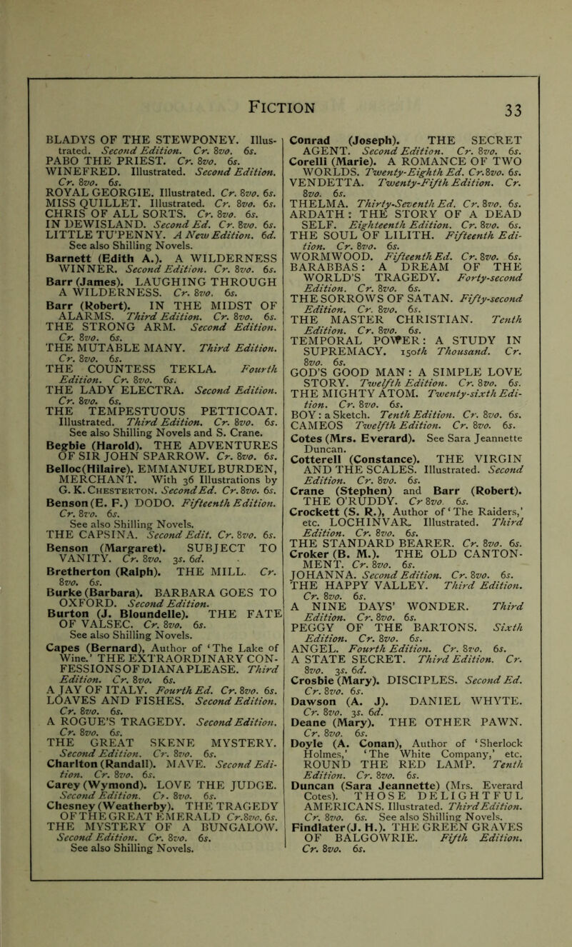 BLADYS OF THE STEWPONEY. Ulus- trated. Second Edition. Cr. %vo. 6s. PABO THE PRIEST. Cr. Zvo. 6s. WINEFRED. Illustrated. Second Edition. Cr. Zvo. 6s. ROYAL GEORGIE. Illustrated. Cr. Zvo. 6j. MISS QUILLET. Illustrated. Cr. Zvo. 6s. CHRIS OF ALL SORTS. Cr. Zvo. 6s. INUEWISLAND. Second Ed. Cr. Zvo. 6s. LITTLE TU’PENNY. A New Edition. 6d. See also Shilling Novels. Barnett (Edith A.). A WILDERNESS WINNER. Second Edition. Cr. Zvo. 6s. Barr (James). LAUGHING THROUGH A WILDERNESS. Cr. Zvo. 6s. Barr (Robert). IN THE MIDST OF ALARMS. Third Edition. Cr. Zvo. 6s. THE STRONG ARM. Second Edition. Cr. Zvo. 6j. THE MUTABLE MANY. Third Edition. Cr. Zvo. 6s. THE COUNTESS TEKLA. Fotcrih Edition. Cr. Zvo. 6s. THE LADY ELECTRA. Second Edition. Cr. Zvo. 6s. THE TEMPESTUOUS PETTICOAT. Illustrated. Third Edition. Cr. Zvo. 6s. See also Shilling Novels and S. Crane. Begbie (Harold). THE ADVENTURES OF SIR JOHN SPARROW. Cr. Zvo. 6s. Belloc(Hilalre). EMMANUEL BURDEN, MERCHANT. With 36 Illustrations by G. K. Chesterton. Second Ed. Cr.Zvo. 6s. Benson (E. F.) DODO. Fifteenth Edition. Cr. Zz'o. 6s. See also Shilling Novels. THE CAPSINA. Second Edit. Cr.Zvo. 6s. Benson (Margaret). SUBJECT TO VANITY. Cr. Zvo. 3J. 6d. Bretherton (Ralph). THE MILL. Cr. Zvo. 6s. Burke (Barbara). BARBARA GOES TO OXFORD. Second Edition. Burton (J. Bloundelle). THE FATE OF VALSEC. Cr. Zvo. 6s. See also Shilling Novels. Capes (Bernard), Author of ‘The Lake of Wine.’ THE EXTRAORDINARY CON- FESSIONS OF DIANA PLEASE. Third Edition. Cr. Zvo. 6s. A JAY OF ITALY. Fourth Ed. Cr.Zvo. 6s. LOAVES AND FISHES. Second Edition. Cr. Zvo. 6j. A ROGUE’S TRAGEDY. Second Edition. Cr. Zvo. 6s. THE GREAT SKENE MYSTERY. Second Edition. Cr. Z?fo. 6s. Charlton (Randall). MAVE. Second Edi- tion. Cr. Zvo. 6^. Carey (Wymond). LOVE THE JUDGE. Second Edition. Cf.Zvo. 6s. Chesney (Weatherby). THE TRAGEDY OF THE GREAT EMERALD Cr.Zvo. 6s. THE MYSTERY OF A BUNGALOW. Second Edition. Cr. Zvo. 6s. See also Shilling Novels. Conrad (Joseph). THE SECRET AGENT. Second Edition. Cr. Zvo. 6s. Corelli (Marie). A ROMANCE OF TWO WORLDS. Twenty-Eighth Ed. Cr.Zvo. 6s. VENDETTA. Twenty-Fifth Edition. Cr. Zvo. 6s. THELMA. Thirty-Seventh Ed. Cr.Zz>o. 6s. ARDATH: THE STORY OF A DEAD SELF. Eighteenth Edition. Cr. Zvo. 6s. THE SOUL OF LILITH. Fifteenth Edi- tion. Cr. 8^/^7. 6s. WORMWOOD. Fifteenth Ed. Cr.Zvo. 6s. BARABBAS : A DREAM OF THE WORLD’S TRAGEDY. Forty-second Edition. Cr. Zvo. 6s. THE SORROWS OF SATAN. Fifty-second Edition. Cr. Zvo. 6s. THE MASTER CHRISTIAN. Tenth Edition. Cr. Zvo. 6s. TEMPORAL POWER: A STUDY IN SUPREMACY. x$oth Thousand. Cr. Zvo. 6s. GOD’S GOOD MAN: A SIMPLE LOVE STORY. Twelfth Edition. Cr. Zvo. 6s. THE MIGHTY ATOM. Twenty-sixth Edi- tion. Cr. Zvo. 6s. BOY: a Sketch. Tenth Edition. Cr.Zvo. 6s. CAMEOS Twelfth Edition. Cr. Zvo. 6s. Cotes (Mrs. Everard). See Sara Jeannette Duncan. Cotterell (Constance). THE VIRGIN AND THE SCALES. Illustrated. Second Edition. Cr. Zvo. 6j. Crane (Stephen) and Barr (Robert). THE O’RUDDY. CrZvo. 6s. Crockett (S. R.), Author of‘The Raiders,’ etc. LOCHINVAR, Illustrated. Third Edition. Cr. Zvo. 6s. THE STANDARD BEARER. Cr. Zvo. 6s. Croker (B. M.). THE OLD CANTON- MENT. Cr.Zvo. 6s. JOHANNA. Second Edition. Cr.Zvo. 6j. THE HAPPY VALLEY. Third Edition. Cr. Zvo. 6^. A NINE DAYS’ WONDER. Third Edition. Cr. Zvo. 6j. PEGGY OF THE BARTONS. Sixth Edition. Cr. Zvo. 6j. ANGEL. Fourth Edition. Cr.Zvo. 6s. A STATE SECRET. Third Edition. Cr. Zvo. 3^. 6d. Crosbie (Mary). DISCIPLES. Second Ed. Cr. Zvo. 6s. Dawson (A. J). DANIEL WHYTE. Cr. Zvo. 3s. 6d. Deane (Mary). THE OTHER PAWN. Cr. Zvo. 6j. Doyle (A. Conan), Author of ‘Sherlock Holmes,’ ‘The White Company,’ etc. ROUND THE RED LAMP. Tenth Edition. Cr. Zvo. 6s. Duncan (Sara Jeannette) (Mrs. Everard Cotes). THOSE DELIGHTFUL AMERICANS. Illustrated. Third Edition. Cr. Zvo. 6s. See also Shilling Novels. Findlater(J. H.). THE GREEN GRAVES OF BALGOWRIE. Fifth Edition. Cr. Zvo. 6s.