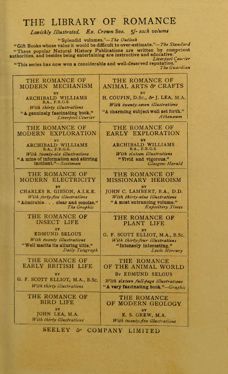 THE LIBRARY OF ROMANCE Lavishly Illustrated. Ex. Crown 8vo. 5/- each volume “Splendid volumes.”— The Outlook  Gift Books whose value it would be difficult to over-estimate.— The Standard “These popular Natural History Publications are written by competent authorities, and besides being entertaining are instructive and educative. Liverpool Courier “This series has now won a considerable and well-deserved reputation.” The Guardian THE ROMANCE OF MODERN MECHANISM BY ARCHIBALD WILLIAMS B.A., F.R.G.S. With thirty illustrations “ A genuinely fascinating book.” Liverpool Courier THE ROMANCE OF ANIMAL ARTS & CRAFTS BY H. COUPIN, D.Sc., & J. LEA, M.A. With twenty-seven illustrations “A charming subject well Bet forth.” A themxum THE ROMANCE OF MODERN EXPLORATION BY ARCHIBALD WILLIAMS B.A., F.R.G.S. With twenty-six illustrations “A mine of Information and stirring incident.”—Scotsman THE ROMANCE OF EARLY EXPLORATION BY ARCHIBALD WILLIAMS B.A., F.R.G.S. With sixteen illustrations “Vivid and vigorous.” Glasgow Herald THE ROMANCE OF MODERN ELECTRICITY BY CHARLES R. GIBSON, A.I.E.E. With forty-five illustrations “Admirable. . . clear and concise.” The Graphic THE ROMANCE OF MISSIONARY HEROISM BY JOHN C. LAMBERT, B.A., D.D. With thirty-nine illustrations “ A most entrancing volume.” Expository Times THE ROMANCE OF INSECT LIFE BY EDMUND SELOUS With twenty illustrations “Well merits its alluring title.” Daily Telegraph THE ROMANCE OF PLANT LIFE BY G. F. SCOTT ELLIOT, M.A., B.Sc. With thirty-four illustrations “Intensely interesting.” Leeds Mercury THE ROMANCE OF EARLY BRITISH LIFE BY G. F. SCOTT ELLIOT, M.A., B.Sc. With thirty illustrations THE ROMANCE OF THE ANIMAL WORLD By EDMUND SELOUS With sixteen full-page illustrations “A very fascinating book.”—Graphic THE ROMANCE OF BIRD LIFE BY JOHN LEA, M.A. With thirty illustrations THE ROMANCE OF MODERN GEOLOGY BY E. S. GREW, M.A. With twenty-five illustrations