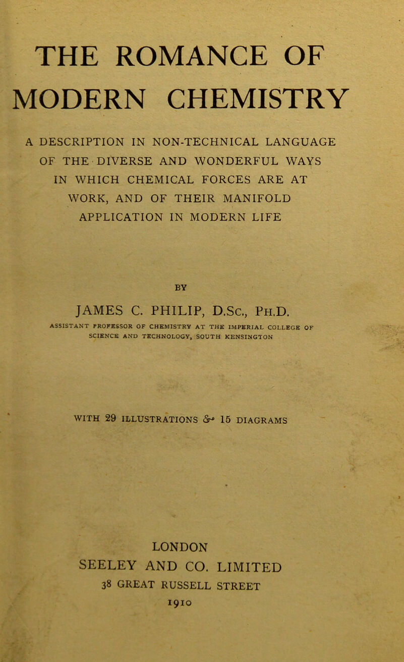 THE ROMANCE OF MODERN CHEMISTRY A DESCRIPTION IN NON-TECHNICAL LANGUAGE OF THE DIVERSE AND WONDERFUL WAYS IN WHICH CHEMICAL FORCES ARE AT WORK, AND OF THEIR MANIFOLD APPLICATION IN MODERN LIFE BY JAMES C. PHILIP, D.Sc., Ph.D. ASSISTANT PROFESSOR OF CHEMISTRY AT THE IMPERIAL COLLEGE OF SCIENCE AND TECHNOLOGY, SOUTH KENSINGTON WITH 29 ILLUSTRATIONS <Sr» 15 DIAGRAMS LONDON SEELEY AND CO. LIMITED 38 GREAT RUSSELL STREET 1910