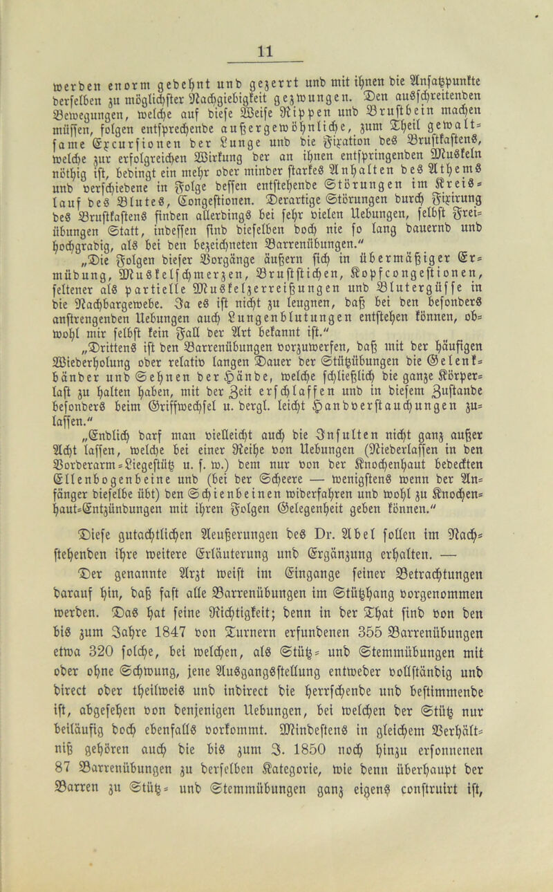 »erben enorm gebcl^nt unb geserrt unb mit i^nen bte 3lnfa<?punfte berfelben ju mögtid)fter ^^acfigiebigfeit gej»ungen. ®en auSf^reitenben 33e»egungen, »etc^e auf biefe ^eife fRtfjf^en unb SSruftoein macpen müffen, folgen entfjsrec^enbe au^erge»öl^nlic^e,_ junt üEtjeil ge»alt= fame (Sjcurfionen ber Snnge unb bte ijifatton beö SruftfaftenS, »elc^e jur erfoIgretd>en SBirfung ber on if)nen entfpringcnben 2Jtu8teln nöttjig ift, bebingt ein metjr ober minber ftarfeö 2lnf)alten bc8 5ltt)em8 unb oerf^iebene in f^olge beffen entfte^enbe ©tBrungen im S?rci8 = lauf be§ ©lute«, ©ongeftionen. derartige 0törungen burc^ f^ifivung be« 23rujitaftenS finben aüerbingS bei fe^r öieleu Hebungen, felbft grei= Übungen Statt, inbeffen ftnb biefelben bod) nie fo lang bauernb unb flocbgrabig, al« bei ben bejeicbneten Sarrenübungen. „®ie folgen biefer SSorgänge äußern fic^ in übermäßiger (Sr= mübung, 2Ku8felfc^merjen, Sruftftid)en, ^ofjfcongeftionen, feltener al8 partielle SD^uSfeljerreißungen unb Slutergüffe in bie ißad)barge»ebe. 3fa e8 ift nic^t ju leugnen, baß bei ben befonberg anftrengenben Hebungen au^ Sungenblutungen entfteljen fönnen, ob= »of)l mir felbft fein galt ber '2lrt befannt ift. „®ritten§ ift ben Sarrenübungen borjumerfen, baß mit ber f)äufigen 2ßieberf)olung ober relatib langen üDauer ber ©tüpbungen bie (Seienf= bänber unb Seinen ber§änbe, »eldje f^ließlic^ bie ganje Körper* laft ju galten ^aben, mit ber erfcblaffen unb in biefem 3«ftanbc befonberS beim ®riff»ec^fel u. bergl. leicht §anb»erftau(i^ungen ju= laffen. „(änblic^ barf man »ieüeicbt ami^ bie 3nfulten nid)t ganj außer 5lcbt laffen, toelcpe bei einer 9?eif)e bon Hebungen (iWieberlaffen in ben 33orberarm = Siegeftü^ u. f. to.) bem nur bon ber ^noc^enfjaut bebedten (Sllenbogenbeine unb (bei ber ©c^eere — »enigfteng »enn ber 2ln= fänger biefelbe übt) ben Schienbeinen »iberfahren unb toohl ju ®no(hen= haut=Sntjünbungen mit i^ren f^olgen ®elegen()eit geben fönnen, X)iefe gutachtlichen Sleußeruugen beö Dr. 5lbel feilen im ftehenben ihve »eitere ©rläuterung unb (ärgän^ung erhalten, — ■Der genannte Slrjt »eift im ©ingange feiner Setradhtungen barauf h», baß faft alle 23arrenübungen im ©tü^h^ns borgenommen »erben. ^Da8 hat feine 9xichtigfeit; benn in ber 2:hat finb bon ben big jum Sahre 1847 bon Säumern erfunbenen 355 23arrenübungen et»a 320 folche, bei »eldhen, alg ©tü^* unb ©temmübungen mit ober ohne ©^»ung, jene Slugganggftellung ent»eber boUftänbig unb birect ober theil»eig unb inbirect bie hettfehenbe unb beftimmenbe ift, abgefehen bon benjenigen Hebungen, bei »eichen ber ©tü^ nur beiläufig hoch ebenfallg borfommt, S07inbefteng in gleichem 33erhält= niß gehören ouch bie big jum 3. 1850 noch hinju erfonnenen 87 S3arrenübungen ju berfclben Kategorie, »ie benn überhaupt ber 23arren 311 Stüij» unb ©temmübungen gan3 eigen? conftruirt ift,