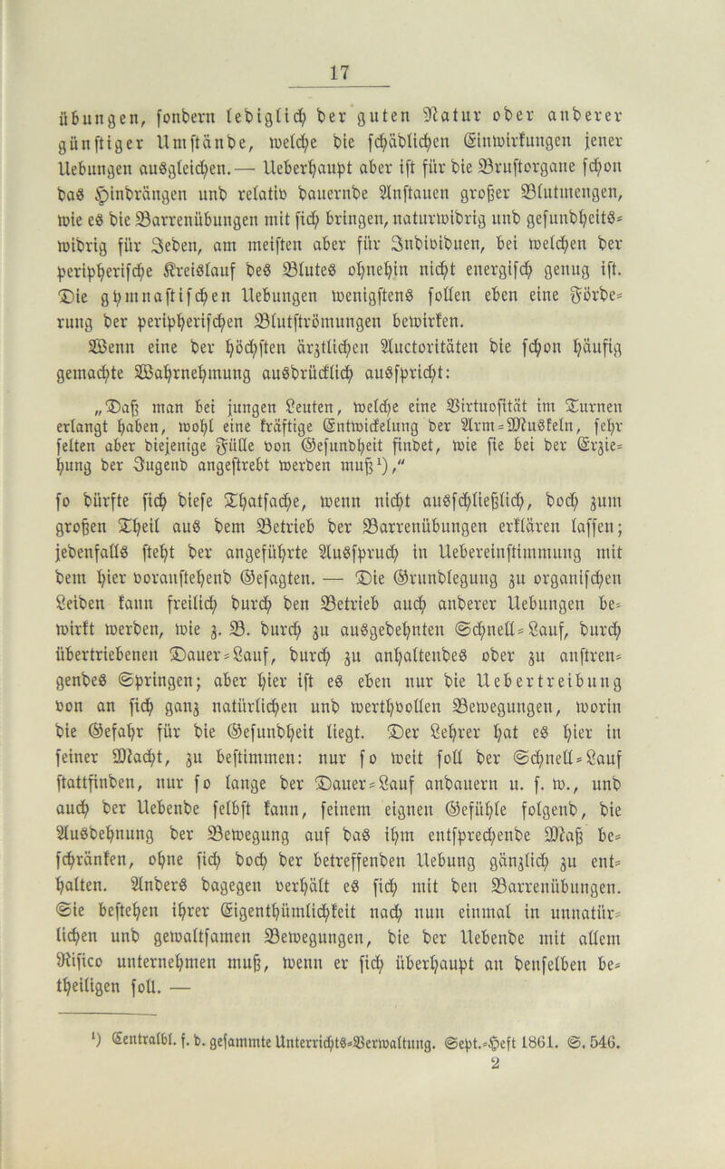 Übungen, fonbevn lebigtid^ ber guten 97atur ober auberer günftiger Umftänbe, loeld^e bie f(i^äbt{(^en ©ntoirlungen jener Hebungen au8gtcid;en.— Ueberbaupt aber ift für bie 33ru[torgane fd;on ba0 ^inbrängen unb relatio bauernbe Slnftanen großer 33iutmengen, n)ie e8 bie Söarrenübungen mit fid; bringen, naturtoibrig unb gefnnbbeitb* mibrig für Seben, am meifteu aber für Snbioibuen, bei metd^en ber ^eripberifcbe treislauf beS 5BIuteS obnebin nicfit energifc^ genug ift. Die gbninaftifcben Hebungen menigftenS foKen eben eine görbe* rung ber peri^bevifd^en 33iutftrömungeu betoirlen. äöenn eine ber böd;ften ärjtlid^cn Sluctoritäten bie f(^on bÄnfig gemadbte SSßabrnebmung auSbrüdtidb auSf^ricbt: „Daß man bei jungen Leuten, ioeld^e eine 35irtuofität im Duvnen erlangt haben, loobt eine fväftige Sntmicfetung ber 2lrm = 5D7u§teln, febr feiten aber biejenige f^üße oon ©efnnbbeit finbet, lote fie bei ber (Sr3ie= bnng ber S^ngenb angeftrebt merben mnß^), fo bürfte fidb biefe Dbatfadbe, loenn nidbt augfdbließlid;, bod; jum großen Dbeil au8 bem ^Betrieb ber S3arrenübungen ertlären laffen; jebenfaüS ftebt ber angeführte SluSffirud; in Uebereinftimmung mit bem hiev ooranftebenb Oefagten. — Die ©rnnblegung ju organifdben Seiben fann freilich ^urdb ben ^Betrieb auch anberer Hebungen be^ lüirft merben, loie 3. 33. burd; 311 auSgebebnteu @dbneU= Sauf, burdb übertriebenen Dauer=ßauf, burth 3u anbaltenbeS ober 3U auftren» genbeS ©jiringen; aber hier ift eben nur bie Uebertreibnng oon an fidb natürlichen unb loertbootlen 33eioegungen, loorin bie ©efabr für bie ©efunbbeit liegt. Der Sebrer b«t eS hier in feiner 9)?acht, 311 beftimmen: nur fo loeit foü ber @d;neß*öauf ftattfinben, nur fo lange ber Dauer^öauf anbauern u. f. tu., unb auch ber Hebenbe felbft fann, feinem eignen Gefühle folgenb, bie Sluöbebnnng ber S3etoegung auf ba§ ihm entfhred;enbe 307aß be= fdbränfen, ohne fith bodb ber betreffenben Hebung gän3Üd; 3U ent= halten. SlnberS bagegen oerbält eö fich mit ben SBarrenübnngen. «Sie befteben ihrer (Sigentbümli^feit nad; nun einmal in unnatür= liehen unb geloaltfamen 33eioegungen, bie ber Hebenbe mit allem 9Hfico unternehmen muß, loenn er fid; überbauet an benfelben be* tbeiligen foü. — *) (Sentratbt. f. b. gefammte UnterrihtSäSßerioaltimg. @ebt.»^eft 1861. (S. 546, 2