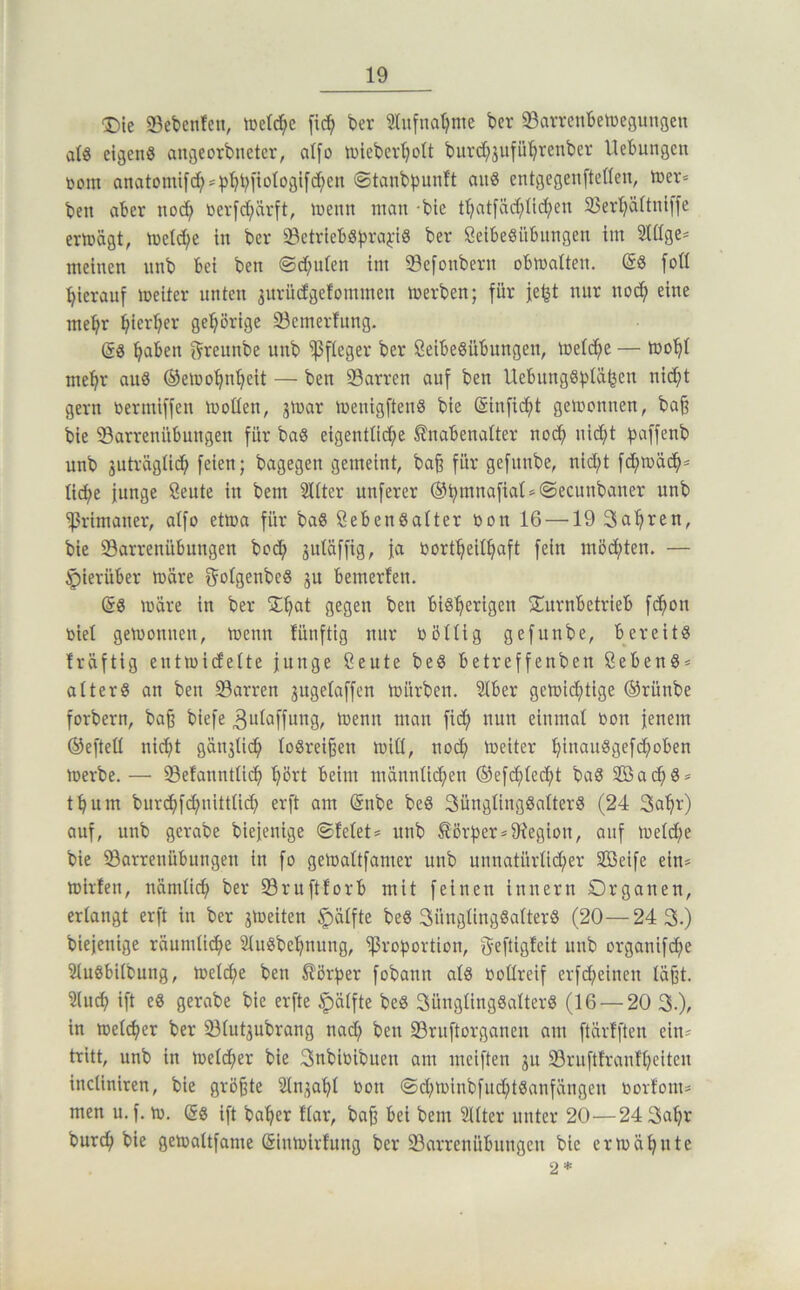 T)k 23ebcnten, toelc^e [id^ ber 2lufnat?me bcr 93arrcnbeti)eaunöeu alö eigens angeorbneter, aifo tniebcv^ott burc^jufü'^renber Hebungen toom onatomi[c!^*b^biiologtfd;en ©tanbbunft auS entgegenfteüen, tner= ben aber nod^ toerfd;ävft, inenn man bte tl}atfäd;üd;en 23ert;dftni[fe ermägt, meld^e in ber ^BetriebSbi-’^i'iS ber ßetbeSübungen im Siüge* meinen nnb bei ben @d;iden im Sefonbern obmalten. (SS foü hierauf meiter unten jurüdgefommen merben; für je^t nur nod^ eine mei^r ^ierl;er gel^örige Semerlung. (SS l^aben f^reunbe unb Pfleger ber SeibeSübungen, metdfye — mo’^i me'^r aus ©emo’^n^eit — ben 23arren auf ben UebnngSf)iä^en ni^t gern oermiffen moüen, jmar menigftenS bie ®infidf)t gemonnen, ba§ bie 93arreniibungen für baS eigentO(^e ^nabenatter nodf) nidf)t :j5affenb unb juträgtidfi feien; bagegen gemeint, ba§ für gefnnbe, nid;t fd;mädf>* üd^e junge öeute in bem Sitter unferer @bttinafiat»®ecunbaner unb Primaner, aIfo etma für baS ßebenSatter oon 16 —19 Sa'^ren, bie 93arrenübungen bod; jutäffig, ja öort^eii^aft fein mödf)ten. — hierüber märe f^oigenbeS ju bemerlen. @S märe in ber 2;^at gegen ben biS'^erigen STurnbetrieb fd^on oiel gemonnen, menn fünftig nur Dötiig gefunbe, bereits Iräftig eutmidette junge Seute beS betreffenben ßebenS* aiterS an ben Darren ^ugeiaffen mürben. Stber gemid;tige ®rünbe forbern, baß biefe ^utaffiing, menu man fid^ nun einmal Oon jenem ®efteil nid^t gän3Üd^ loSreißen miü, no(^ meiter ^inauSgefdj)oben merbe. — 33efanntü^ '^ört beim männtid^en ®efdf)iedj)t baS SBad^S* tbum bur(^fd;nitttid) erft am @nbe beS SüngüngSalterS (24 Sa'^r) auf, unb gerabe biejenige ©feiet* unb ^örber*9iegion, auf meid;e bie ^Barrenübungen in fo gemaltfanier unb unnatürüd;er Seife ein* mirfen, nämüd^ ber S3ruftforb mit feinen inuern Organen, eriangt erft in ber jmeiten $iäifte beS SüngUngSatterS (20—24 3.) biejenige räumtidf^e SiuSbel^nung, ^rot^ortion, geftigfeit unb organifd^e SiuSbiibung, meiere ben ^ör^^er fobann als »otireif erfd^einen iäßt. Stuci) ift es gerabe bie erfte ^älfte beS 3üngüngSaiterS (16 — 20 3.), in metefjer ber ^Biutjubrang nad; ben 23ruftorganen am ftärffteu ein* tritt, unb in metdfier bie 3nbiüibuen am meiften ju S3ruftfranfi;eiten incUniren, bie größte Stnja’^i oon ©d;minbfud;tSanfängen oortom* men u.f. m. es ift ba^er fiar, baß bei bem Siiter unter 20—24 3a^r burd^ bie gemaitfame Sinmirfung ber 33arrenübuugeu bie ermähnte 2 *