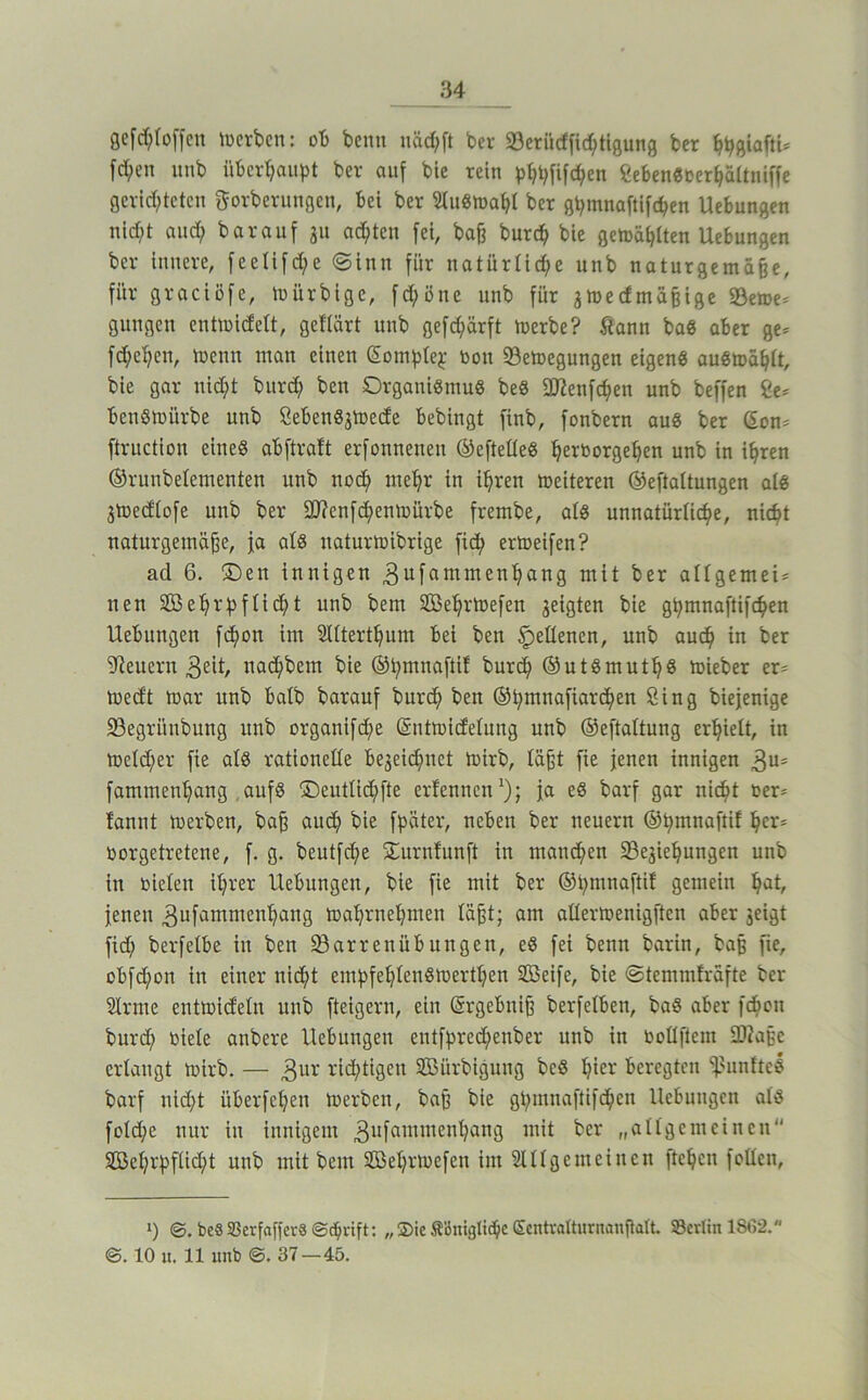gefd^toffcn toerbcn: ob beim uäd;[t ber 23erücffid;tigung ber [eben unb überbauet ber auf bie rein pbbfifc^en ßebenSOerbaltniffe gerld;teten gorberungen, bei ber StuSroabi ber gbmnaftifcben Uebungen nid;t and) barauf gu achten [ei, baß bureb bie getoabtten Uebungen ber innere, [eeti[d;e «Sinn [ür natürtid;e unb naturgemäße, [ür graeiöfe, mürbige, [d;önc unb [ür ^medmäßige S3eme= gungen entmidett, geftärt unb ge[d;är[t merbe? Sann baS aber ge* [d;eben, menn man einen Sombtej: bon «Bemegungen eigeng auSmäbtt, bie gar nid;t burd; ben Organißmug beS 3JZen[cben unb beffen Ce* benSmürbe unb Ceben8jU)ede bebingt [inb, [onbern au8 ber (5on* [truction eine« ab [traft erfonnenen ®e[teüe8 b^i^'^o’^seben in ibten ©runbelementen unb noch mehr in ihren meiteren ®e[taltungen als jmedtofe unb ber 2!J?en[(^enn)ürbe [rembe, al8 unnatürUebe, niebt naturgemäße, ja al8 naturmibrige [ich ertoeifen? ad 6. 2Den innigen 3n[ammenbang mit ber aUgemei* nen 3Bebrbfücbt unb bem Sebrtoefen geigten bie gbmnaftifcben Uebungen f(bon im Sittertbum bei ben Seltenen, unb auch in ber Wienern 32Ü/ uad;bem bie ©bmnaftif bureb ©utSmutb« mieber er* medt mar unb batb barauf bureb ben ©bmnafiareben Sing biejenige 23egrünbung unb organi[d;e ©ntmidetung unb ©eftaitung erhielt, in meld;er [ie atö rationelle begeid;net mirb, läßt [ie jenen innigen 3“- [ammenbang , aufg ©eutlidbfte erfennen*); ja e8 barf gar nicht oer* fannt merben, baß auch bie fbäter, neben ber neuern ©b^tnaftif her* oorgetretene, [. g. beutfebe Surnfunft in mannen Segiebungen unb in rieten ihrer Uebungen, bie [ie mit ber ©bmnaftif gemein b^tt, jenen 3u[ammenbang mabrnebmen läßt; am attermenigften aber geigt [id; berfetbe in ben ^Barrenübungen, eö [ei beim barin, baß [ie, obfebon in einer ni^bt eiuhfebtenörnertben SBeife, bie ©temmfrafte ber Strme entmidetn unb [teigem, ein ©rgebniß berfetben, baS aber [(bon bur(b riete anbere Uebungen enifpreebenber unb in rottflem tDZaßc ertangt mirb. — 3ur richtigen SBürbignng beS hier beregten *i}?unftel barf nid;t überfeben merben, baß bie gbmnaftifdben Uebungen atö [otd;e nur in innigem meinen SBchrpfticbt unb mit bem SBebrmefen im Slttgemeincn [teben fetten, >) be8 33crfaffer8©bdft: „ Sie Ä’ömglibc Smtvalturnanßalt. SBertin 1862. ©. 10 u. 11 unb ©. 37—45.