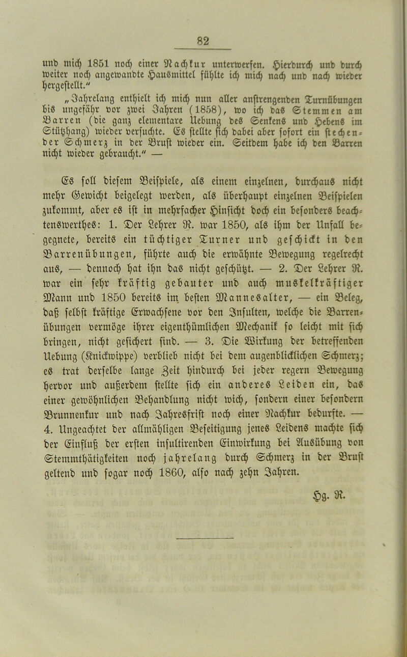 uiib mid) 1851 tiodj einet 9iad)fut unternjerfen, ^ietbure^ unb but(^ weiter nod) angelnanbte ^auSmittel fütjtte id) mii nach unb nadb toieber I;evgefteUt. „3fal)relang entl^ielt id) mic^ nun oHer onftrengenben Xurnfibungen bis itngefäl)t toor jtoei Sfal^ren (1858), too ic^ ba8 Stemmen am 23arten (bic ganj etenientate Uebung be8 ©enfen« unb §eben« im ©tü(5bang) mieber nerfud)te. (58 fteßte babei aber fofort ein fteeben* bet ©d)merj in bet Stuft miebet ein. ©eitbem \)o,ht \6) ben Satten nicht toieber gebraud)t. — (58 fett biefent Seifbiete, al8 einem einjefnen, burchau8 nicht meht ®eü)id)t beigefegt toerben, af8 überhoubt einjefnen Seif^iefen jufommt, aber e8 ift in mehrfacher ein befonber8 beach* ten8toerthe8: 1. ®er Sehrer mar 1850, al8 ihm ber Unfall be* gegnete, bereits ein tüchtiger ^Turner unb gefchieft in ben Sarrenübungen, führte audh bie ermähnte Semegung regelrecht au8, — bennoch h^t ^h^ ba8 nicht gefchü^t. — 2. ®er Öehrer 9?. mar ein fehr fräftig gebauter unb auch ntuSfeffräftiger 3)?ann unb 1850 bereits im. beften SD^anneSafter, — ein Sefeg, ba^ fefbft fräftige Srmachfene bor ben Snfuften, mefche bie Sarren* Übungen bermöge ihrer eigenthümfichen 2J?echanif fo feicht mit fich bringen, nicht gefiebert finb. — 3. ©ie 2öirfung ber betreffenben Uebung (^niefmibhe) berblieb nicht bei bem augenbficffichen ©chmer3; es trat berfefbe fange 3eit hinburch bei jeber regem Semegung herbor unb außerbem fteffte fich anbereS Seiben ein, baS einer gemöhnfichen Sehanbfung nicht mich, fonbern einer befonbern Srunnenfur unb nach SahreSfrift noch 9^a^!ur beburfte. — 4. Ungeachtet ber affmähfigen Sefeitigung jenes SeibenS machte fich ber ®nffu^ ber erften infuftirenben (5inmirfung bei SfuSübung bon ©temmthätigfeiten noch jahrefang bur^ ©^merj in ber Sruft geftenb unb fogar noch 1860, affo nach 3chn Sahnen. ^g. 9?.