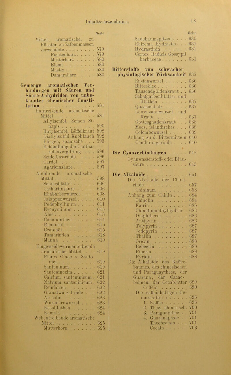 Seite Mittel, aromatische, zu Pflaster- zu Salbenmassen verwendete 579 Fielt teil harz 579 Mutterharz 580 Elemi 5S0 Mastix 580 Damaraharz 580 Gemenge aromatischer Yer- hindnigen mit Säuren und Säure-Anhydriden von unbe- kannter chemischer Consti- tution . . 581 I lautreizen d e aromatische Mittel 581 Allylsenföl, Semen Si- napis 590 Butylsenföl, Löffelkraut 592 Diallylsulfid, Knoblauch 592 Fliegen, spanische . . . 593 Behandlung der Cantha- ridenVergiftung . . . 596 Seidelbastrinde 596 Cardol 597 Agaricinsäure 597 Abführende aromatische Mittel 598 Sennesblätter 606 Cathartinsäure 606 Rhabarberwurzel.... 60S Jalappen wurzel 610 Podophyllinum 611 Evonyminum 613 Aloe'. 613 Co lo quin then 614 Ricinusöl . 615 Crotonöl 615 Tamarinden 618 Manna 619 Eingeweidewürmer tödtende aromatische Mittel . . . 619 Flores Cinae s. Santo- nici 619 Santoninum 619 Santoninoxim 621 Calcium santoninicum . 621 Natrium santoninicum . 622 Reinfnrren 622 Granatwurzelrinde . . . 622 Arecolin 623 Wurmfarn wurzel .... 623 Kosoblüthen 624 Kamala 624 Wehentreibende aromatische Mittel 625 Mutterkorn . 625 Seite Sadebaumspitzen .... 630 Rhizoma Hydrastis . . . 631 Ilydrastinin 631 Cortex Radicis Gossypii herbaceae 631 Bitterstoffe von schwacher physiologischer Wirksamkeit 632 Enzianwurzel 636 Bitterklee 636 Tausendgüldenkraut . . 636 Schafgarbenblätter und Bltithen 637 Quassienholz 637 Löwenzahnwurzel und Kraut 637 Gottesgnadenkraut . . . 638 Moos, isländisches . . . 638 Colombowurzel 639 Anhang zu d. Bittermitteln 640 Condurangorinde .... 640 Die Cyanverbindungen 642 Cyanwasserstoff- oder Blau- säure 643 Die Alkaloide 651 Die Alkaloide der China- rinde 657 Chininum 658 Anhang zum Chinin .... 684 Chinolin 684 Kairin 685 Chinolinmethylhydriir . 686 Diapbtherin 686 Antipyrin 686 Tolypyrin 687 .Todopyrin 687 Th allin 687 Orexin 68S Bebeerin 6S8 Piperin 688 Pyridin 68S Die Alkaloide des Kaffee- baumes, des chinesischen und Paraguaythees, der Guarana, der Cacao- bohnen, der Cocablätter 689 Coffein 690 Die caffeinhalügen Ge- nussmittel t 696 1. Kaffee 696 2. Thee, chinesisch. 700 3. Paraguay thee . . 701 4. Guaranapaste . . 701 Theo bromin . . . 701 Cocain 703