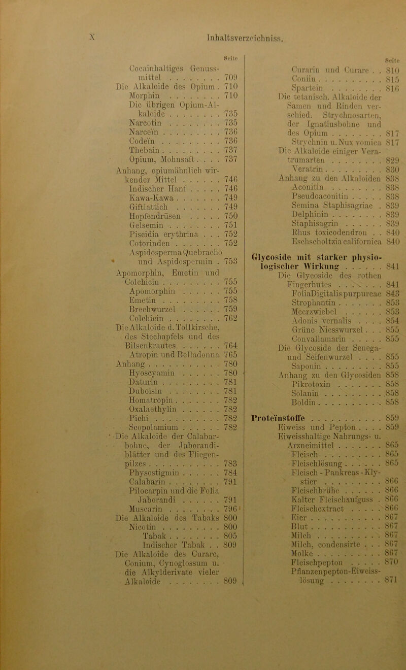 Seite Cocainhai tigcs Genuss- mittel 709 Die Alkaloide des Opium. 710 Morphin 710 Die übrigen Opium-Al- kaloide 735 Narcotin 735 Narcei'n 736 Co dein 736 Thebain 737 Opium, Mohnsaft.... 737 Anhang, opiumähnlich Avir- kender Mittel 746 Indischer Hanf 746 Kawa-Kawa 749 Giftlattich 749 Hopfendrüsen 750 Gelsemin 751 Piscidia erythrina ... 752 Cotorinden 752 A spid o sp erm a Quebrach o und Aspidospcrmin . 753 Apomorphin, Emetin und Colchicin 755 Apomorphin 755 Emetin 758 Brechwurzel 759 Colchicin 762 Die Alkaloide d. Tollkirsche, des Stechapfels und des Bilsenkrautes 764 Atropin und Belladonna 765 Anhang 780 Hyoscyamin 780 ■ Daturin 781 Duboisin 781 Homatropin 782 Oxalaethylin 782 Pichi 7S2 Scopolamium 782 ' Die Alkaloide der Oalabar- bohne, der Jaborandi- blätter und des Fliegen- pilzes 783 Physostigmin 784 Calabarin 791 Pilocarpin und die Folia J aboran di 791 Muscarin 7961 Die Alkaloide des Tabaks 800 Nicotin 800 Tabak 805 Indischer Tabak . . 809 Die Alkaloide des Curare, Conium, Cynoglossum u. die Alkylderivate vieler Alkaloide 809 J Seite Curarin und Curare . . 810 Coniin 815 Spartein 816 Die tetanisch. Alkaloide der Samen und Rinden ver- schied. Strychnosart en, der Ignatiusbohne und des Opium 817 Strychnin u.Nux vomica 817 Die Alkaloide einiger Vera- trumarten 829 Veratrin 830 Anhang zu den Alkaloiden 838 Aconitin 838 Pseudoacouitin S38 Semina Stapthisagriae . 839 Delphinin 839 Staphisagrin 839 Rhus toxicodendron . . 840 Eschscholtzia californica S40 Glycoside mit starker physio- logischer Wirkung 841 Die Glycoside des rothen Fingerhutes 841 FoliaDigitalis purpurcac 843 Strophantin 853 Meerzwiebel 853 Adonis vernalis .... S54 Grüne Niesswurzel. . . S55 Convallamarin 855 Die Glycoside der Senega- und Seifenwurzel .... 855 Saponin 855 Anhang zu den Glycosiden S58 Pikrotoxin 858 Solanin .858 Boldin 858 Prote'instoffe 859 Eiweiss und Pepton .... S59 Eiwcisshaltige Nahrungs- u. Arzneimittel 865 Fleisch 865 Fleischlösung 865 Fleisch - Pankreas - Kly- stier 866 Fleischbrühe 866 Kalter Fleischaufguss . 866 Fleischextract 866 Eier 867 Blut 867 Milch 867 Milch, condensirte . . . 867 Molke 867 Fleischpepton S70 Pilanzenpepton-Eiweiss- lösung 871