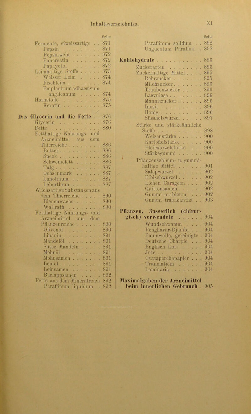 Seite Fermente, eiweissartige . . 871 Pepsin 871 Pepsinwein 872 Pancreatin 872 Papayotin 872 Leimhaltige Stoffe 873 Weisser Leim S74 Fischleim 874 Emplastrum adhaesivum anglicannm S74 Horn stoffe 875 Keratin 875 Das Glycerin und die Fette . . 87G Glycerin 876 Fette 880 Fetthaltige Nahrungs- und Arzneimittel aus dem Thierrciche 8SG Butter 886 Speck 886 Schweinefett 886 Talg S87 Ochsenmark 887 Lanolinum S87 Leberthran 887 Wachsartige Substanzen aus dem Thierreiche 890 Bienenwachs 890 Wallrath 890 Fetthaltige Nahrungs- und Arzneimittel aus dem lJ Ihm zenreiche 890 Olivenöl 890 Lipanin 891 Mandelöl 891 Süsse Mandeln 891 Mohnöl 891 Mohnsamen 891 Leinöl 891 Leinsamen 891 Bärlappsamen 892 Fette aus dem Mineralreich 892 Paraffinum liquidum . 892 Seite Paraffinum solidum . . 892 Unguentum Paraffini . 892 Kohlehydrate 893 Zuckerarten 893 Zuckerhaltige Mittel .... 895 Rohrzucker 895 Milchzucker 896 Traubenzucker 896 Laevulose 896 Mannitzucker 896 Inosit 896 Honig 896 Süssholzwurzel 897 Stärke und stärke ähnliche Stoffe 898 Weizenstärke 900 Kartoffelstärke 900 Pfeilwurzelstärke.... 900 Stärkegummi 900 Pflanzenschleim- u. gummi- haltige Mittel 901 Salepwurzel 902 Eibischwurzel 902 Lichen Caragccn .... 902 Quittensamen 902 Gummi arabicum . . . 902 Gummi tragacantha . . 903 Pflanzen, äusserlich (chirur- gisch) verwendete 904 Wundschwamm .... 904 Penghavar-Djambi . . . 904 Baumwolle, gereinigte . 904 Deutsche Charpie . . . 904 Englisch Lint 904 Jute 904 Guttaperchapapier . . . 904 Traumaticin 904 Laminaria 904 Maximalgaben der Arzneimittel heim innerlichen Gebrauch . 905