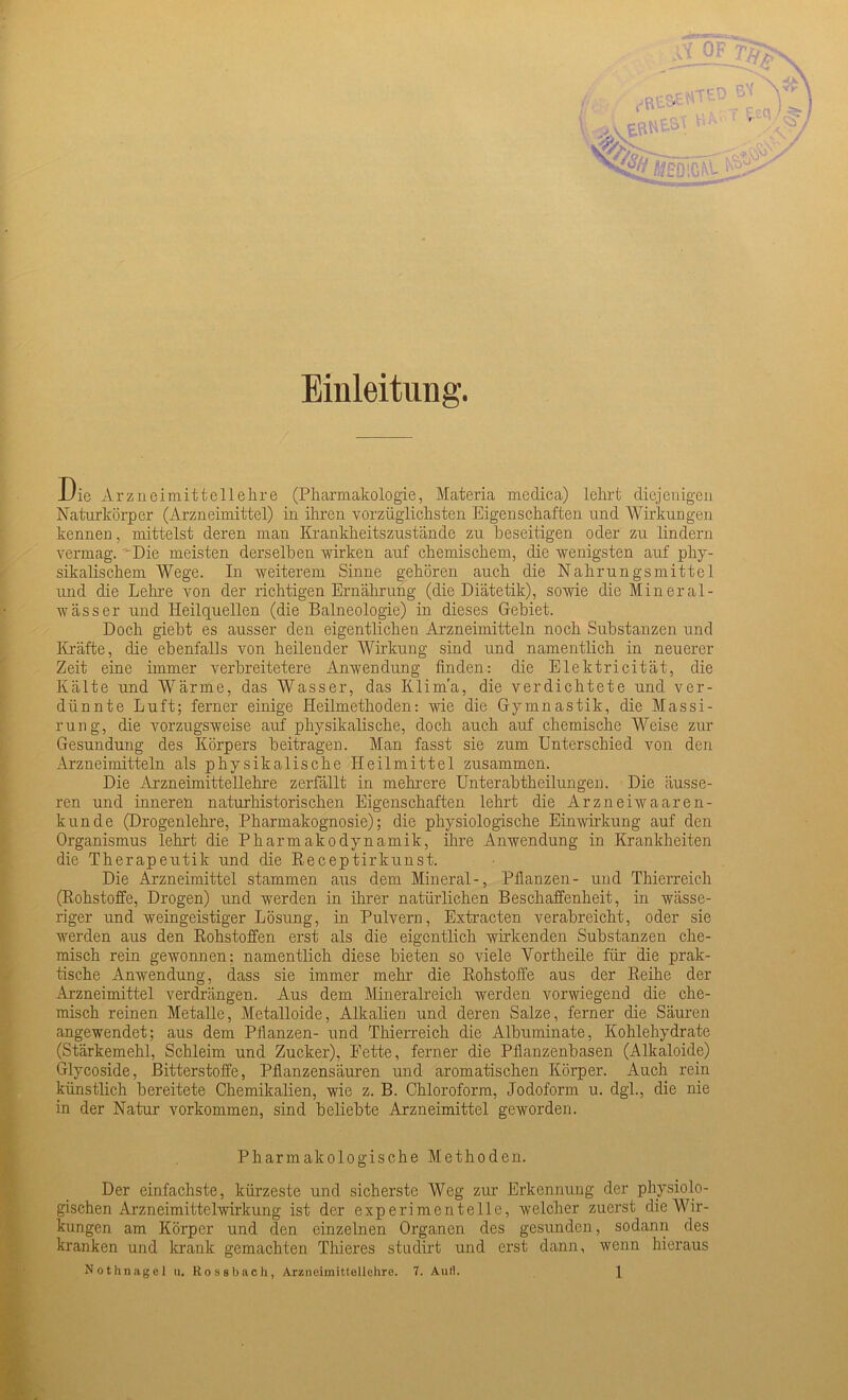 Einleitung. Die Arzneimittellehre (Pharmakologie, Materia medica) lehrt diejenigen Naturkörper (Arzneimittel) in ihren vorzüglichsten Eigenschaften und Wirkungen kennen, mittelst deren man Krankheitszustände zu beseitigen oder zu lindern vermag. ''Die meisten derselben wirken auf chemischem, die wenigsten auf phy- sikalischem Wege. In weiterem Sinne gehören auch die Nahrungsmittel und die Lehre von der richtigen Ernährung (die Diätetik), sowie die Mineral- wässer und Heilquellen (die Balneologie) in dieses Gebiet. Doch giebt es ausser den eigentlichen Arzneimitteln noch Substanzen und Kräfte, die ebenfalls von heilender Wirkung sind und namentlich in neuerer Zeit eine immer verbreitetere Anwendung finden: die Elektricität, die Kälte und Wärme, das Wasser, das Klima, die verdichtete und ver- dünnte Luft; ferner einige Heilmethoden: wie die Gymnastik, die Massi- rung, die vorzugsweise auf physikalische, doch auch auf chemische Weise zur Gesundung des Körpers beitragen. Man fasst sie zum Unterschied von den Arzneimitteln als physikalische Heilmittel zusammen. Die Arzneimittellehre zerfällt in mehrere Unterabtheilungen. Die äusse- ren und inneren naturhistorischen Eigenschaften lehrt die Arzneiwaaren- kunde (Drogenlehre, Pharmakognosie); die physiologische Einwirkung auf den Organismus lehrt die Pharmakodynamik, ihre Anwendung in Krankheiten die Therapeutik und die Receptirkunst. Die Arzneimittel stammen aus dem Mineral-, Pflanzen- und Thierreich (Rohstoffe, Drogen) und werden in ihrer natürlichen Beschaffenheit, in wässe- riger und weingeistiger Lösung, in Pulvern, Extracten verabreicht, oder sie werden aus den Rohstoffen erst als die eigentlich wirkenden Substanzen che- misch rein gewonnen: namentlich diese bieten so viele Vortheile für die prak- tische Anwendung, dass sie immer mehr die Rohstoffe aus der Reihe der Arzneimittel verdrängen. Aus dem Mineralreich werden vorwiegend die che- misch reinen Metalle, Metalloide, Alkalien und deren Salze, ferner die Säuren angewendet; aus dem Pflanzen- und Thierreich die Albuminate, Kohlehydrate (Stärkemehl, Schleim und Zucker), Fette, ferner die Pflanzenbasen (Alkaloide) Glycoside, Bitterstoffe, Pflanzensäuren und aromatischen Körper. Auch rein künstlich bereitete Chemikalien, wie z. B. Chloroform, Jodoform u. dgh, die nie in der Natur Vorkommen, sind beliebte Arzneimittel geworden. Pharmakologische Methoden. Der einfachste, kürzeste und sicherste Weg zur Erkennung der physiolo- gischen Arzneimittelwirkung ist der experimentelle, welcher zuerst die Wir- kungen am Körper und den einzelnen Organen des gesunden, sodann des kranken und krank gemachten Thieres studirt und erst dann, wenn hieraus