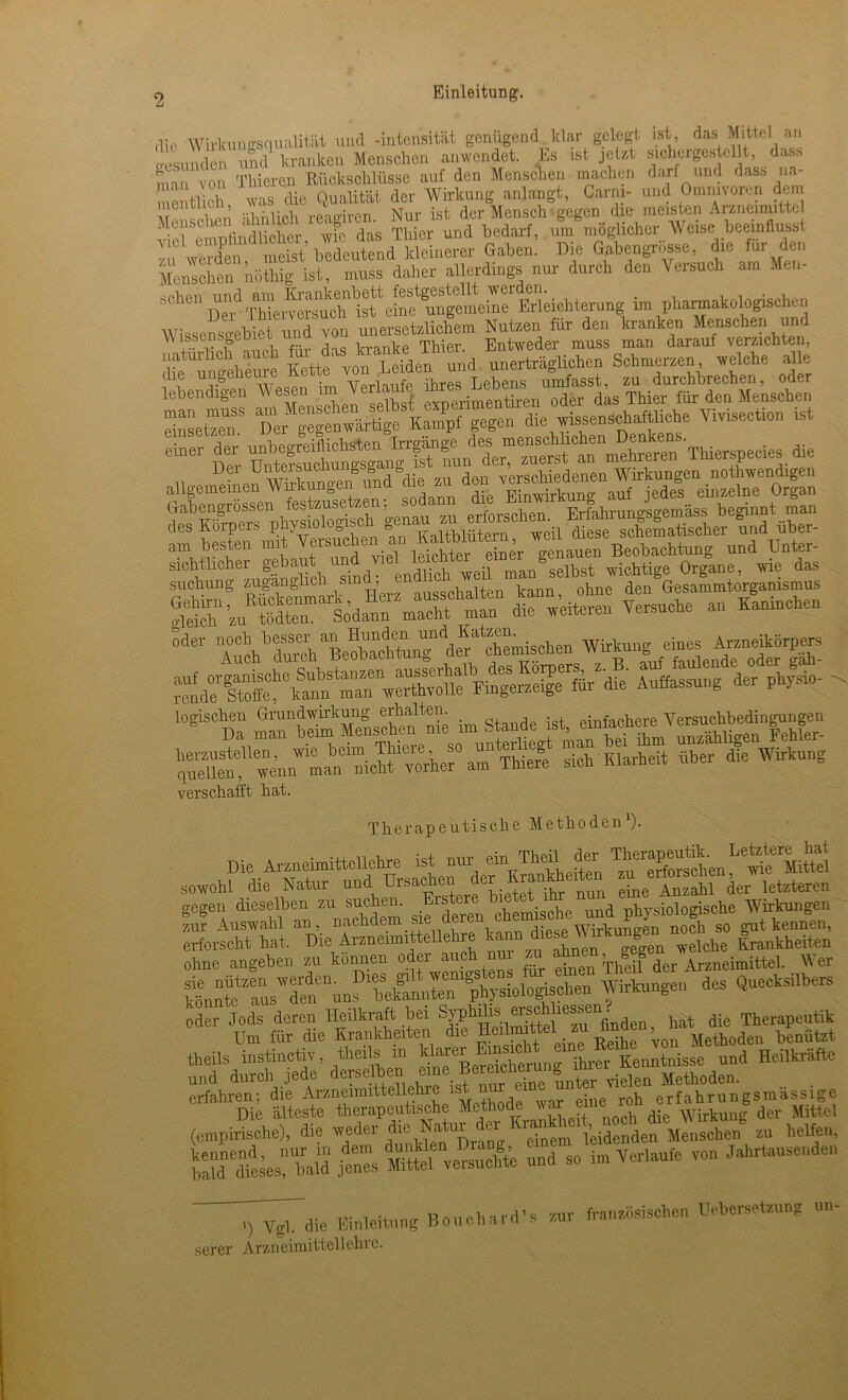 dir Wirkungsnualitiit und -intensität genügend klar gelegt ist das Mittel an gesunden nml kranken Mensehen anwendet. Es .st jetat sichergestel t, dass man von Thier») Rückschlüsse auf den Mensehen machen darf und dass na- e flieh was die Qualität der Wirkung anlangt, Carm- und Omnivoren dem £ ; mliel, reagiren. Nur ist der Mensch gegen die meisten Annanuttel ve emntindlieher, wie das Thier und bedarf, um möglicher Weise.beeinflusst ln werden meist bedeutend kleinerer Gaben. Die Gabengrosse, die für der, Menschen nüthig ist, muss daher allerdings nur durch den Versuch am Men- sehen mld Erleiehterung im pharmakologischen Wissensgebiet undvon —dichem Nutzen «rto natürlich auch für das.tankelh’^d ™^?iichcil Schmerzen, welche alle <be ungeheure Kette von Leiden nun »ne ^ zu durchbrechen, oder allgemeinen ^^M^eifwd ^^^^^g^^^^^s^inselntr^gan SÄTMgM' SÄdTÄ r,Ä tättssz °te SffSÄÄ Auffassung der physio- . logischen Grundwirkung erhalten. • farhere Yersucbbedingungen verschafft hat. Therapeutische Methoden l). Die Arzneimittellehre ist nur ein TheU der ^Äen^e MiS sowohl die Natur und Ursachen der Kranhh ^ ^ ^ letzteren o-egen dieselben zu suchen. Eister . , j nhvsiologische Wirkungen *J Auswahl an, nachdem siederen erforscht hat. Die Arzneimittellehre Welche Krankheiten ohne angehen zu können oder auch nn zu Arzneimittel. AVer ktote“ns’,den'“nnTbetennten physiolopschen Wirkungen des Quecksilbers oder Jods deren Heilkraft hei ^phüiserschics^n Therapeutik Um für die Krankheiten die Heilte .zu finden theils instinctiv, theils in klarer ihr^r Kenntnisse und Heilkräfte und durch jede derselben ine un^er vielen Methoden, erfahren; die Arzneimittellehre is t n ' { h erfahrungsmassige Die älteste therapeutische Methode war eine wirkuilg der Mittel (empirische), die weder die Naur er ^ leidenden Menschen zu helfen, StÄUen“ ersuefe und so im Verlaufe von Jahrtausenden i^Tdie Einleitung Bouehard’s zur französischen Uobersetzung nn- serer Arzneimittellehre.