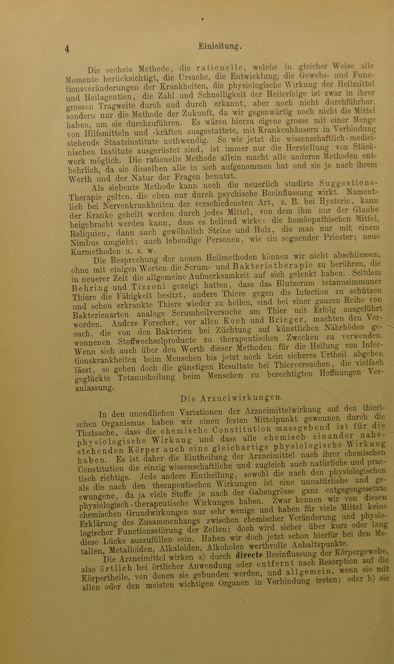 Die sechste Methode, die rationelle, welche in gleicher Welse alle Momente berücksichtigt, die Ursache, die Entwicklung, die Gewebs- und Func- tionsveränderungen der Krankheiten, die physiologische W irkung der Heilmittel und Heilagentien, die Zahl und Schnelligkeit der Heilerfolge ist zwar in ihrer Lossen Tragweite durch und durch erkannt, aber noch nicht durchführbar sondern nur die Methode der Zukunft, da wir gegenwärtig noch nicht die Mittel haben um sie durchzuführen. Es wären hierzu eigene grosse mit einer -Menge von Hilfsmitteln und -kräften ausgestattete, mit Krankenhäusern in Verbindung stehende Staatsinstitute nothwendig. So wie jetzt die wissenschaftlich-lnedici- nischen Institute ausgerüstet sind, ist immer nur die Herstellung von Stück- werk möglich. Die rationelle Methode allein macht alle anderen Methoden ent- behrlich, da sie dieselben alle in sich aufgenommen hat und sie je nach ihrem Werth imd der Natur der Fragen benutzt. Q _ Als siebente Methode kann noch die neuerlich studirte Suggestions- Therapie gelten, die eben nur durch psychische Beeinflussung wirkt Nament- lich bei Nervenkrankheiten der verschiedensten Art, z. B bei Hysterie kann der Kranke geheilt werden durch jedes Mittel, von dem ihm nui der Ha beigebracht werden kann, dass es heilend wirke: die homöopathischen Mittel, Reliquien, dann auch gewöhnlich Steine und Holz, die man nur mit einem Nimbus umgiebt; auch lebendige Personen, wie ein segnender Priester; neue Kurmrthodm u. s^ w. ^ Heilmethoden können wir nicht abechliessen, ohne mit einigen Worten die Serum- und Bakteriotherapie zu berühren die in neuerer Zeit die allgemeine Aufmerksamkeit auf sich gelenkt haben. Seitdem Behd^g und Tizzoli gezeigt hatten, dass das Blutserum tetanusimmuner ?hiere dje Mhigkeit besitzt, ludere Thiere gegen die Infect.on zu schützen und schon erkrankte Thiere wieder zu heilen, sind bei einer ganzen Reihe ton Bakterienarten analoge Serumheilversuche am Thier mit Erfolg ausgjuh “denAndere Forscher, vor allen Koch und Brieger, machten den Ver- such die von den Bakterien bei Züchtung auf künstlichen Nährboden ge- wonnenen Stoffwechselproducte zu therapeutischen Zwecken zu verwenden. Wenn sich auch über den Werth dieser Methoden für die Heilung. von Infee- tionskrankheiten beim Menschen bis jetzt noch kem sicheres Lrtheil abgebc , „,.|,e)l ,loch die günstigen Resultate bei Thierversuchen, die vielfach geglückte ^Tetauusheilung beim^ Menschen zu berechtigten Hoffnungen Ver- anlassung. Die Arzneiwirkungen. In den unendlichen Variationen der Arzneimittelwirkung auf den thieri- sehen ^Organismus haben wir einen festen Mittelpunkt gewonnen du«h d, Thatsache dass die chemische Constitution massgebend ist für n vsirtc’gische Wirkung und dass alle chemisch emanier »ak - “d * ‘XfcÄtÄÄ'aJj a‘ als die nach den therapeutischen Wirkungen ist eine unpatimliche u » da ja viele Stoffe je nach der Gabengrösse ganz entgegengesetzte physiologisch-therapeutische Wirkungen haben. Zwar kennen _ wir lon KÄS“ den Me- also örtlich bei örtlicher Anwendung oderpcnJtY allgete^n wenn sie mit 5SÄ Verbindung treten; oder b) sie