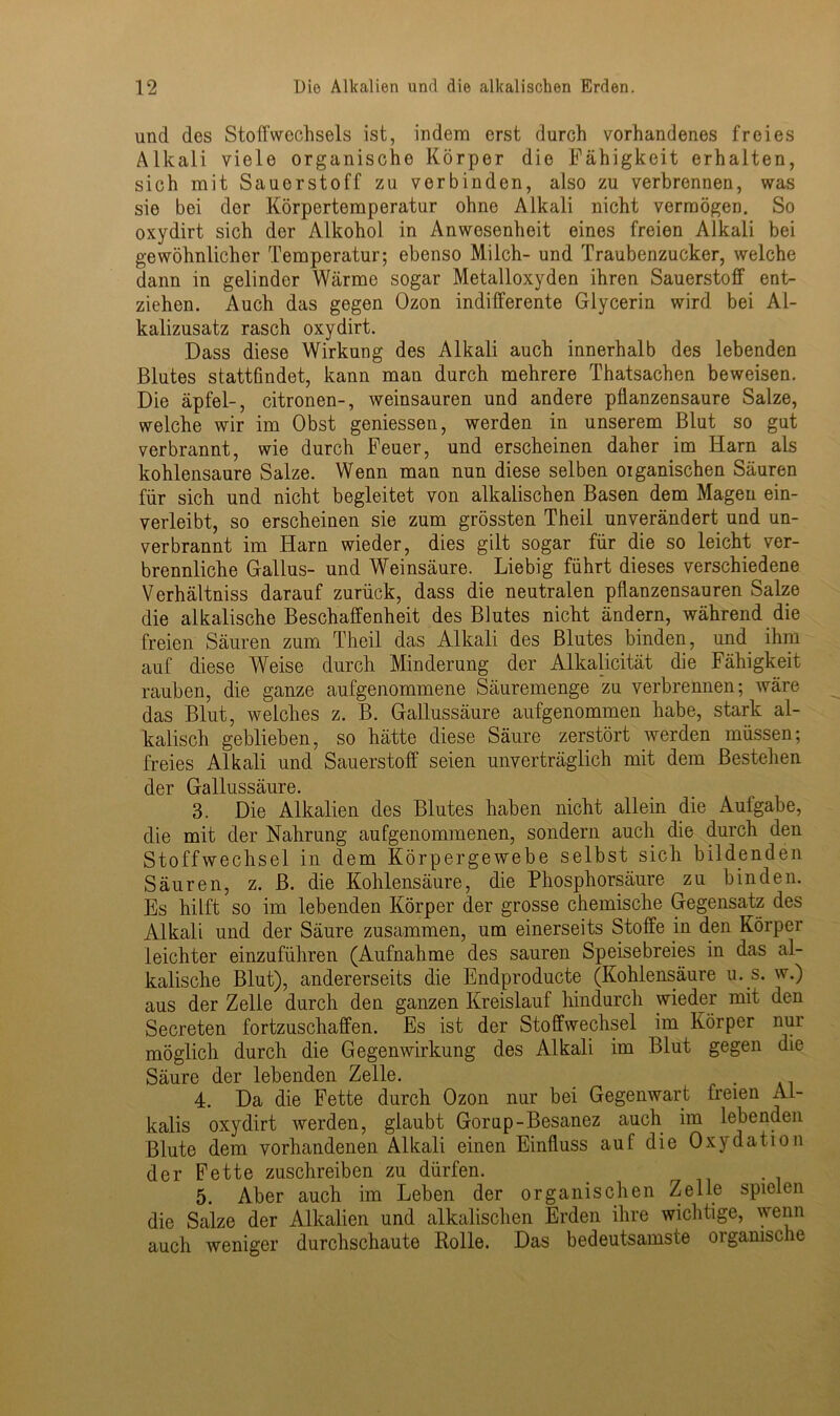 und des Stoffwechsels ist, indem erst durch vorhandenes freies Alkali viele organische Körper die Fähigkeit erhalten, sich mit Sauerstoff zu verbinden, also zu verbrennen, was sie bei der Körpertemperatur ohne Alkali nicht vermögen. So oxydirt sich der Alkohol in Anwesenheit eines freien Alkali bei gewöhnlicher Temperatur; ebenso Milch- und Traubenzucker, welche dann in gelinder Wärme sogar Metalloxyden ihren Sauerstoff ent- ziehen. Auch das gegen Ozon indifferente Glycerin wird bei Al- kalizusatz rasch oxydirt. Dass diese Wirkung des Alkali auch innerhalb des lebenden Blutes stattfindet, kann man durch mehrere Thatsachen beweisen. Die äpfel-, citronen-, weinsauren und andere pflanzensaure Salze, welche wir im Obst gemessen, werden in unserem Blut so gut verbrannt, wie durch Feuer, und erscheinen daher im Harn als kohlensaure Salze. Wenn man nun diese selben oiganischen Säuren für sich und nicht begleitet von alkalischen Basen dem Magen ein- verleibt, so erscheinen sie zum grössten Theil unverändert und un- verbrannt im Harn wieder, dies gilt sogar für die so leicht ver- brennliche Gallus- und Weinsäure. Liebig führt dieses verschiedene Verhältniss darauf zurück, dass die neutralen pflanzensauren Salze die alkalische Beschaffenheit des Blutes nicht ändern, während die freien Säuren zum Theil das Alkali des Blutes binden, und ihm auf diese Weise durch Minderung der Alkalicität die Fähigkeit rauben, die ganze aufgenommene Säuremenge zu verbrennen; wäre das Blut, weiches z. B. Gallussäure aufgenommen habe, stark al- kalisch geblieben, so hätte diese Säure zerstört werden müssen; freies Alkali und Sauerstoff seien unverträglich mit dem Bestehen der Gallussäure. 3. Die Alkalien des Blutes haben nicht allein die Aufgabe, die mit der Nahrung aufgenommenen, sondern auch die durch den Stoffwechsel in dem Körpergewebe selbst sich bildenden Säuren, z. B. die Kohlensäure, die Phosphorsäure zu binden. Es hilft so im lebenden Körper der grosse chemische Gegensatz des Alkali und der Säure zusammen, um einerseits Stoffe in den Körper leichter einzuführen (Aufnahme des sauren Speisebreies in das al- kalische Blut), andererseits die Endproducte (Kohlensäure u. s. w.) aus der Zelle durch den ganzen Kreislauf hindurch wieder mit den Secreten fortzuschaffen. Es ist der Stoffwechsel im Körper nur möglich durch die Gegenwirkung des Alkali im Blut gegen die Säure der lebenden Zelle. . 4. Da die Fette durch Ozon nur bei Gegenwart freien Al- kalis oxydirt werden, glaubt Gorup-Besanez auch im lebenden Blute dem vorhandenen Alkali einen Einfluss auf die Oxydation der Fette zuschreiben zu dürfen. 5. Aber auch im Leben der organischen Zelle spielen die Salze der Alkalien und alkalischen Erden ihre wichtige, wenn auch weniger durchschaute Rolle. Das bedeutsamste organische