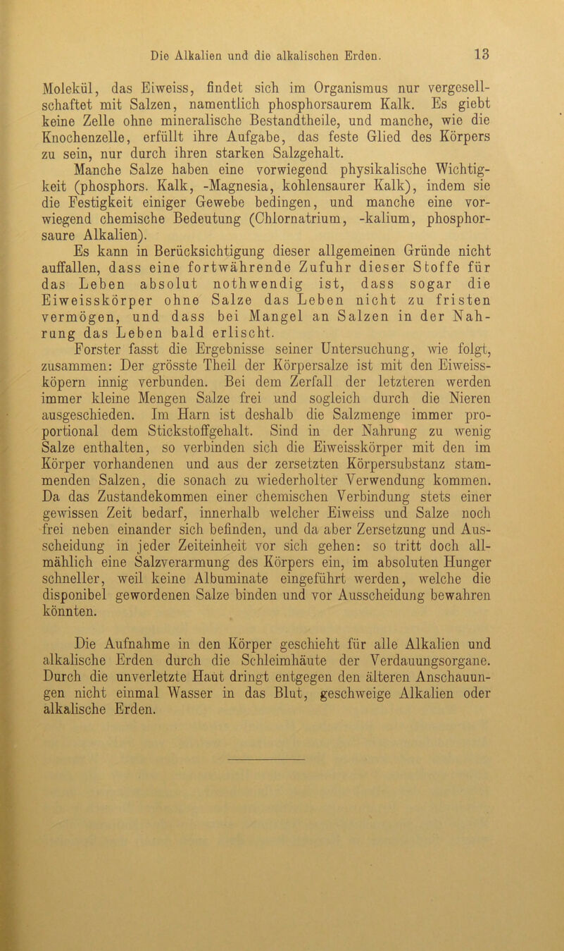 Molekül, das Eiweiss, findet sich im Organismus nur vergesell- schaftet mit Salzen, namentlich phosphorsaurem Kalk. Es giebt keine Zelle ohne mineralische Bestandtheile, und manche, wie die Knochenzelle, erfüllt ihre Aufgabe, das feste Glied des Körpers zu sein, nur durch ihren starken Salzgehalt. Manche Salze haben eine vorwiegend physikalische Wichtig- keit (phosphors. Kalk, -Magnesia, kohlensaurer Kalk), indem sie die Festigkeit einiger Gewebe bedingen, und manche eine vor- wiegend chemische Bedeutung (Ohlornatrium, -kalium, phosphor- saure Alkalien). Es kann in Berücksichtigung dieser allgemeinen Gründe nicht auffallen, dass eine fortwährende Zufuhr dieser Stoffe für das Leben absolut nothwendig ist, dass sogar die Eiweisskörper ohne Salze das Leben nicht zu fristen vermögen, und dass bei Mangel an Salzen in der Nah- rung das Leben bald erlischt. Förster fasst die Ergebnisse seiner Untersuchung, Avie folgt, zusammen: Der grösste Theil der Körpersalze ist mit den Eiweiss- köpern innig verbunden. Bei dem Zerfall der letzteren werden immer kleine Mengen Salze frei und sogleich durch die Nieren ausgeschieden. Im Harn ist deshalb die Salzmenge immer pro- portional dem Stickstoffgehalt. Sind in der Nahrung zu Avenig Salze enthalten, so verbinden sich die Eiweisskörper mit den im Körper vorhandenen und aus der zersetzten Körpersubstanz stam- menden Salzen, die sonach zu wiederholter Verwendung kommen. Da das Zustandekommen einer chemischen Verbindung stets einer gewissen Zeit bedarf, innerhalb welcher Eiweiss und Salze noch frei neben einander sich befinden, und da aber Zersetzung und Aus- scheidung in jeder Zeiteinheit vor sich gehen: so tritt doch all- mählich eine Salzverarmung des Körpers ein, im absoluten Hunger schneller, weil keine Albuminate eingeführt werden, welche die disponibel gewordenen Salze binden und vor Ausscheidung bewahren könnten. Die Aufnahme in den Körper geschieht für alle Alkalien und alkalische Erden durch die Schleimhäute der Verdauungsorgane. Durch die unverletzte Haut dringt entgegen den älteren Anschauun- gen nicht einmal Wasser in das Blut, geschweige Alkalien oder alkalische Erden.