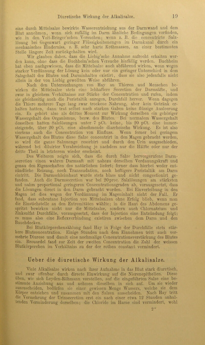 eine durch Mittelsalze bewirkte Wasserentziehung aus der Darmwand und dem Blut annehmen, wenn sich zufällig im Darm ähnliche Bedingungen vorfinden, wie in den Voit-Brieger sehen Versuchen; wenn z. B. die concentrirte Salz- lösung bei Gegenwart geringer Flüssigkeitsmengen im Darmkanal durch ein mechanisches Hinderniss, z. B. sehr harte Kothmassen, an einer bestimmten Stelle längere Zeit zurückgehalten wird. Wir glauben daher, dass die Liebig’sche Annahme aufrecht erhalten wer- den kann, ohne, dass die Buchheim’schen Versuche hinfällig werden. Buchheim hat eben nachgewiesen, dass die Mittelsalze auch abführend wirken, wenn wegen starker Verdünnung der Lösung kein oder nur ein geringer Unterschied in dem Salzgehalt des Blutes und Darminhaltes existirt, dass sie also jedenfalls nicht allein in der von Liebig gewollten Weise abführen. Nach den Untersuchungen von Hay an Thieren und Menschen be- wirken die Mittelsalze stets eine lebhaftere Secretion der Darmsäfte, und zwar in gleichem Verhältnisse zur Stärke der Concentration und rufen, indem sie gleichzeitig auch die Peristaltik anregen, Durchfall hervor. Wenn dagegen die Thiere mehrere Tage lang zwar trockene Nahrung, aber kein Getränk er- halten hatten, dann trat selbst nach starken Gaben keine flüssige Ausleerung ein. Es gehört also als drittes Moment zur Wirkung derselben ein gehöriger Wassergehalt des Organismus, bezw. des Blutes. Bei normalem Wassergehalt desselben hatten Salzlösungen unter 7 pCt. keine, bis 20 pCt. eine immer- steigende, über 20 pCt. eine abnehmende diarrhoische Wirkung. Es ist also viertens auch die Concentration von Einfluss. Wenn ferner bei geringem Wassergehalt des Blutes diese Salze concentrirt in den Magen gebracht werden, so wird die ganze Salzmenge resorbirt und durch den Urin ausgeschieden, während bei diluirter Verabreichung je nachdem nur die Hälfte oder nur der dritte Theil in letzterem wieder erscheint. Des Weiteren zeigte sich, dass die durch Salze hervorgerufene Darm- secretion einen wahren Darmsaft mit nahezu derselben Verdauungskraft und genau den Eigenschaften des natürlichen liefert; ferner dass hierbei weder ent- zündliche Reizung, noch Transsudation, noch heftigere Peristaltik am Darm eintritt. Die Darmschleimhaut wurde stets blass und nicht congestionirt ge- funden. Auch die Darmsecretion war bei 20proc. Salzlösungen am stärksten und nahm proportional geringeren Concentrationsgraden ab, vorausgesetzt, dass die Lösungen direct in den Dann gebracht wurden. Bei Einverleibung in den Magen ist dies wegen der Verdünnung im Mageninhalt nicht der Fall. Er fand, dass subcutane Injection von Mittelsalzen ohne Erfolg blieb, wenn man die Einstichstelle an den Extremitäten wählte; in die Haut des Abdomens ge- spritzt bewirken nicht nur die Mittelsalze, sondern auch Chlornatrium und Zinksulfat Durchfälle, vorausgesetzt, dass der Injection eine Entzündung folgt; es muss also eine Reflexverbindung existiren zwischen dem Darm und den Bauchdecken. Bei Blutkörperchenzählung fand Hay in Folge der Durchfälle stets stär- kere Blutconcentration. Einige Stunden nach dem Einnehmen tritt auch ver- mehrte Diurese und damit eine nochmalige Concentrationsverstärkung des Blutes ein. Brouardel fand zur Zeit der zweiten Concentration die Zahl der weissen Blutkörperchen im Verhältniss zu der der rothen constant vermindert. Ueber die diuretische Wirkung der Alkalisalze. Viele Alkalisalze wirken nach ihrer Aufnahme in das Blut stark diuretisch, und zwar offenbar durch directe Einwirkung auf die Nierenepithelien. Diese üben, wie sich Leyden-Röhmann vorstellen, auf die eingeführten Salze eine be- stimmte Anziehung aus und nehmen dieselben in sich auf. Um sie wieder auszuscheiden, bedürfen sie einer gewissen Menge Wassers, welche sie dem Körper entziehen und zusammen mit den Salzen ausscheiden. Nach Hay tritt die Vermehrung der Urinsecretion erst ein nach einer etwa 12 Stunden anhal- tenden Verminderung derselben; die Chloride im Harne sind vermindert, wohl 2*