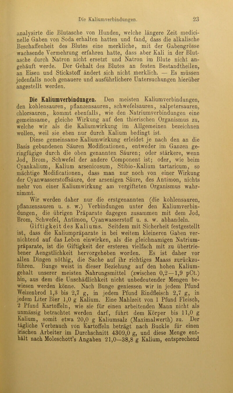 analysirte die Blutasche von Hunden, welche längere Zeit medici- nelle Gaben von Soda erhalten hatten und fand, dass die alkalische Beschaffenheit des Blutes eine merkliche, mit der Gabengrösse wachsende Vermehrung erfahren hatte, dass aber Kali in der Blut- asche durch Natron nicht ersetzt und Natron im Blute nicht an- gehäuft werde. Der Gehalt des Blutes an festen Bestandtheilen, an Eisen und Stickstoff ändert sich nicht merklich. — Es müssen jedenfalls noch genauere und ausführlichere Untersuchungen hierüber angestellt werden. Die Kaliumverbindungen. Den meisten Kaliumverbindungen, den kohlensauren, pflanzensauren, schwefelsauren, salpetersauren, chlorsauren, kommt ebenfalls, wie den Natriumverbindungen eine gemeinsame, gleiche Wirkung auf den thierischen Organismus zu, welche wir als die Kaliumwirkung im Allgemeinen bezeichnen wollen, weil sie eben nur durch Kalium bedingt ist. Diese gemeinsame Kalium Wirkung erleidet je nach den an die Basis gebundenen Säuren Modificationen, entweder im Ganzen ge- ringfügige durch die oben genannten Säuren; oder stärkere, wenn Jod, Brom, Schwefel der andere Component ist; oder, wie beim Cyankalium, Kalium arsenicosum, Stibio-Kalium tartaricum, so mächtige Modificationen, dass man nur noch von einer Wirkung der Cyanwasserstoffsäure, der arsenigen Säure, des Antimon, nichts mehr von einer Kaliumwirkung am vergifteten Organismus wahr- nimmt. Wir werden daher nur die erstgenannten (die kohlensauren, pflanzensauren u. s. w.) Verbindungen unter den Kalium Verbin- dungen, die übrigen Präparate dagegen zusammen mit dem Jod, Brom, Schwefel, Antimon, Cyanwasserstoff u. s. w. abhandeln. Giftigkeit des Kaliums. Seitdem mit Sicherheit festgestellt ist, dass die Kaliumpräparate in bei weitem kleineren Gaben ver- nichtend auf das Leben einwirken, als die gleichnamigen Natrium- präparate, ist die Giftigkeit der ersteren vielfach mit zu übertrie- bener Aengstlichkeit hervorgehoben worden. Es ist daher vor allen Dingen nöthig, die Sache auf ihr richtiges Maass zurückzu- führen. Bunge weist in dieser Beziehung auf den hohen Kalium- gehalt unserer meisten Nahrungsmittel (zwischen 0,2 —1,9 pCt.) hin, aus dem die Unschädlichkeit nicht unbedeutender Mengen be- wiesen werden könne. Nach Bunge gemessen wir in jedem Pfund Weizenbrod 1,3 bis 2,7 g, in jedem Pfund Rindfleisch 2,7 g, in jedem Liter Bier 1,0 g Kalium. Eine Mahlzeit von 1 Pfund Fleisch, 2 Pfund Kartoffeln, wie sie für einen arbeitenden Mann nicht als unmässig betrachtet werden darf, führt dem Körper bis 11,0 g Kalium, somit etwa 20,0 g Kaliumsalz (Maximalwerth) zu. Der tägliche Verbrauch von Kartoffeln beträgt nach Buckle für einen irischen Arbeiter im Durchschnitt 4309,0 g, und diese Menge ent- hält nach Moleschott’s Angaben 21,0—38,8 g Kalium, entsprechend