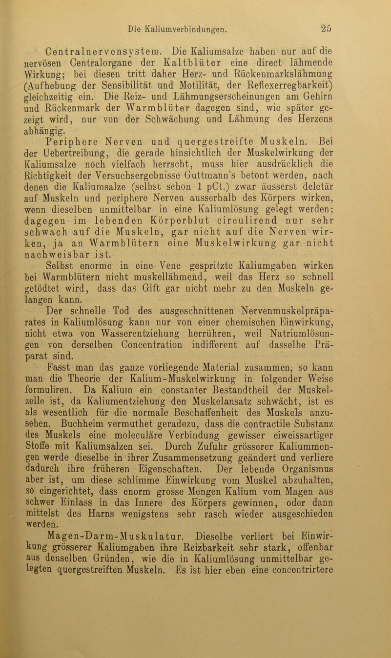 Centralnervensystem. Die Kaliumsalze haben nur auf die nervösen Centralorgane der Kaltblüter eine direct lähmende Wirkung; bei diesen tritt daher Herz- und Rückenmarkslähmung (Aufhebung der Sensibilität und Motilität, der Reflexerregbarkeit) gleichzeitig ein. Die Reiz- und Lähmungserscheinungen am Gehirn und Rückenmark der Warmblüter dagegen sind, wie später ge- zeigt wird, nur von der Schwächung und Lähmung des Herzens abhängig. Periphere Nerven und quergestreifte Muskeln. Bei der Uebertreibung, die gerade hinsichtlich der Muskelwirkung der Kaliumsalze noch vielfach herrscht, muss hier ausdrücklich die Richtigkeit der Versuchsergebnisse Guttmann’s betont werden, nach denen die Kaliumsalze (selbst schon 1 pCt.) zwar äusserst deletär auf Muskeln und periphere Nerven ausserhalb des Körpers wirken, wenn dieselben unmittelbar in eine Kaliumlösung gelegt werden; dagegen im lebenden Körperblut circulirend nur sehr schwach auf die Muskeln, gar nicht auf die Nerven wir- ken, ja an Warmblütern eine Muskel Wirkung gar nicht nachweisbar ist. Selbst enorme in eine Vene gespritzte Kaliumgaben wirken bei Warmblütern nicht muskellähmend, weil das Herz so schnell getödtet wird, dass das Gift gar nicht mehr zu den Muskeln ge- langen kann. Der schnelle Tod des ausgeschnittenen Nervenmuskelpräpa- rates in Kaliumlösung kann nur von einer chemischen Einwirkung, nicht etwa von Wasserentziehung herrühren, weil Natriumlösun- gen von derselben Concentration indifferent auf dasselbe Prä- parat sind. Fasst man das ganze vorliegende Material zusammen, so kann man die Theorie der Kalium-MuskelWirkung in folgender Weise formuliren. Da Kalium ein constanter Bestandtheil der Muskel- zelle ist, da Kaliumentziehung den Muskelansatz schwächt, ist es als wesentlich für die normale Beschaffenheit des Muskels anzu- sehen. Buchheim vermuthet geradezu, dass die contractile Substanz des Muskels eine moleculäre Verbindung gewisser eiweissartiger Stoffe mit Kaliumsalzen sei. Durch Zufuhr grösserer Kaliummen- gen werde dieselbe in ihrer Zusammensetzung geändert und verliere dadurch ihre früheren Eigenschaften. Der lebende Organismus aber ist, um diese schlimme Einwirkung vom Muskel abzuhalten, so eingerichtet, dass enorm grosse Mengen Kalium vom Magen aus schwer Einlass in das Innere des Körpers gewinnen, oder dann mittelst des Harns wenigstens sehr rasch wieder ausgeschieden werden. Magen-Darm-Muskulatur. Dieselbe verliert bei Einwir- kung grösserer Kaliumgaben ihre Reizbarkeit sehr stark, offenbar aus denselben Gründen, wie die in Kaliumlösung unmittelbar ge- fegten quergestreiften Muskeln. Es ist hier eben eine concentrirtere